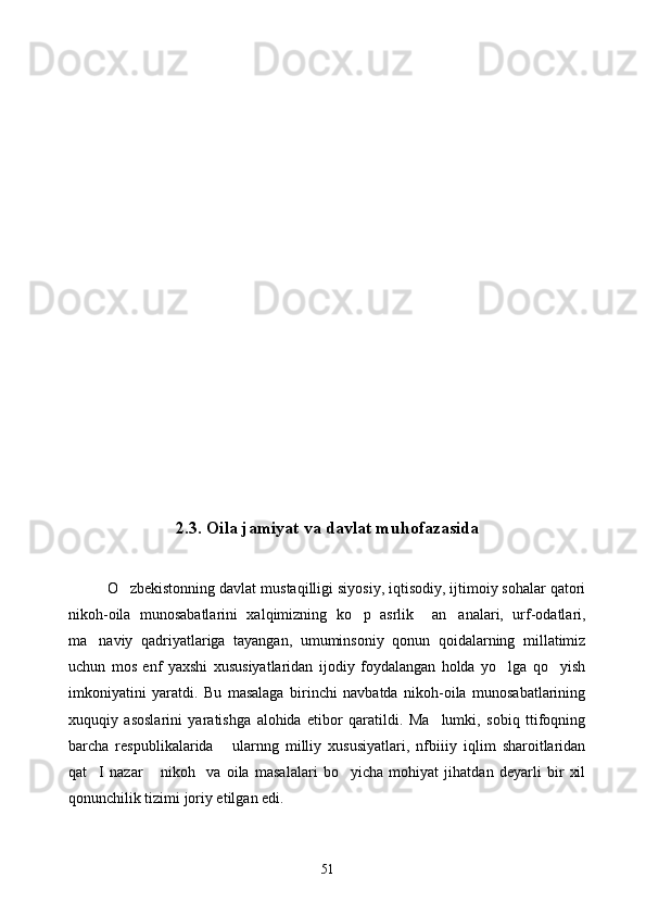 2.3.   Oila jamiyat va davlat muhofazasida
O zbekistonning davlat mustaqilligi siyosiy, iqtisodiy, ijtimoiy sohalar qatori
nikoh-oila   munosabatlarini   xalqimizning   ko p   asrlik     an analari,   urf-odatlari,	
 
ma naviy   qadriyatlariga   tayangan,   umuminsoniy   qonun   qoidalarning   millatimiz	

uchun   mos   enf   yaxshi   xususiyatlaridan   ijodiy   foydalangan   holda   yo lga   qo yish	
 
imkoniyatini   yaratdi.   Bu   masalaga   birinchi   navbatda   nikoh-oila   munosabatlarining
xuquqiy   asoslarini   yaratishga   alohida   etibor   qaratildi.   Ma lumki,   sobiq   ttifoqning	

barcha   respublikalarida   ularnng   milliy   xususiyatlari,   nfbiiiy   iqlim   sharoitlaridan	

qat I   nazar   nikoh     va   oila   masalalari   bo yicha   mohiyat   jihatdan   deyarli   bir   xil	
  
qonunchilik tizimi joriy etilgan edi.
51 