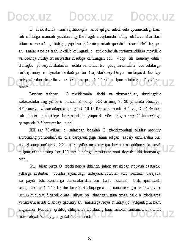 O zbekistonda     mustaqillikkagha     amal   qilgan   nikoh-oila   qonunchiligi   ham
tub   millatga   mansub   yoshlarning   fiziologik   rivojlanishi   tabiiy   ob-havo   sharitlari
bilan     o zaro   bog liqligi   ,   yigit   va   qizlarning   nikoh   qurishi   tarixan   tarkib   topgan
 
an analar asosida tashlik etilib kelingani, o zbek oilasida serfanzandlikka moyillik	
 
va   boshqa   milliy   xususiyatlar   hisobga   olinmagan   edi.     Voqe lik   shunday   ediki,	

Boltiqbo yi   respublikalarida     uchta   va   undan   ko proq   farzandlari     bor   oilalarga	
 
turli  ijtimoiy   imtiyozlar beriladigan bo lsa,  Markaziy Osiyo   mintaqasida bunday	

imtiyozlardan     to rtta   va   undan     ko proq   bolalari   bo lgan   oilalargina   foydalana	
  
olardi. 
Bundan   tashqari     O zbekistonda   ishchi   va   xizmatchilar,   shuningdek	

kolxozchilarning   yillik   o rtacha   ish   xaqi     XX   asrning   70-80   yillarida   Rossiya,	

Belorussiya, Ukrainadagiga qaraganda 10-15 foizga kam edi. Hobuki, O zbekiston	

tub   aholisi   oilalaridagi   boqimandalar   yuqorida   zikr   etilgan   respublikalarnikiga
qaraganda 2-3 baravar ko p edi. 	

XX   asr   70-yillari   o rtalaridan   boshlab   O zbekistondagi   oilalar   moddiy	
 
ahvolining   yomonlashishi   oila   barqarorligiga   rahna   solgan     asosiy   omillardan   biri
edi.   Buning   oqibatida   XX   asr   80-yillarining   oxiriga   borib   respublikamizda   qayd
etilgan   nikohlarning   har   100   tasi   hisobiga   ajralishlar   soni   deyarli   ikki   baravarga
ortdi. 
Shu     bilan   birga   O zbekistonda   ikkinchi   jahon   urushidan   rtqbyub   dastlabki	

yillarga   nisbatan     bolalar   uylaridagi   tarbiyalanuvchilar   soni   sezilarli   darajada
ko paydi.   Etimxonalarga   ota-onalaridan   biri,   hatto   ikkalasi     tirik,   qarindosh	

urug lari bor  bolalar topshirilar edi. Bu faqatgina  ota-oanalarning o z farzandlari	
 
uchun huquqiy, fuqarolik mas uliyati bo shashganligina emas, balki o zbeklarda	
  
yetimlarni asrab oilshday qadimiy an analariga rioya etilmay qo yilganligini ham	
 
ahglatardi.   Mahalla,   qishloq   ahli,jamoatchilikning   ham   mazkur   muammolari   uchun
mas uliyati kamayganligi dalolati ham edi. 	

52 