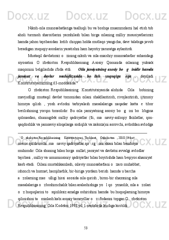 Nikoh-oila munosabatlariga taalluqli bu va boshqa muammolarni hal etish tub
aholi   turmush   sharoitlarini   yaxshilash   bilan   birga   oilaning   milliy   xususiyatlarimiz
hamda jahon tajribasidan  kelib chiqqan holda mutlaqo yangicha, davr talabiga javob
beradigan xuquqiy asoslarin yaratishni ham hayotiy zaruratga aylantirdi. 
Mustaqil davlatimiz o zining nikoh va oila-maishiy munosabatlar sohasidagi
siyosatini   O zbekiston   Respublikasining   Asosiy   Qonunida   oilaning   yuksak	

maqomini   belgilashda   ifoda   etdi.     Oila   jamiyatning   asosiy   bo g inidir   hamda	
  
jamiyat   va   davlar   muhofazasida   bo lish   xuquqiga   ega	
  ,   deyiladi
Konstitutsiyamizning 63-moddasida. 1
O zbekiston   Respublikasining     Konstitutsiyasida   alohida   Oila   bobining	
  
mavjudligi   mustaqil   davlat   tomonidan   oilani   shakllantirish,   rivojlantirish,   ijtimoiy
himoya   qilish   ,   yosh   avlodni   tarbiyalash   masalalariga   naqadar   katta   e tibor	

berilishining   yorqin   timsolidir.   Bu   oila   jamiyatning   asosiy   bo g ini   bo libgina	
  
qolmasdan,   shuningdek   milliy   qadriyatlar   (tli,   ma naviy-axloqiy   fazilatlar,   qon-	

qaqdoshlik va jamoaviy aloqalarga sodiqlik va xakoza)ni asrovchi, avloddan avlodga
_________________________________________________________________
   1
 O zbekiston Respublikasining     Konstitutsiyasi. Toshkent,  Ozbekiston , 2010. 14-bet	
  
meros qoldiruvchi  ma naviy qadriyatlar qo rg oni ekani bilan benihoya 	
  
muhimdir. Oila shuning bilan birga  millat, jamiyat va davlatni avvalgi avlodlar 
tajribasi , milliy va umuminsoniy qadriyatlar bilan boyitishda ham beqiyos ahamiyat 
kasb etadi.   Oila ni mustahkamlash, oilaviy munosabatlani o zaro muhabbat, 	

ishonch va hurmat, hamjihatlik, bir-biriga  yordam berish  hamda u barcha 
a zolarning mas ulligi hissi  asosida oila qurish , biron-bir shaxsning oila 	
 
masalalariga o zboshimchalik bilan aralashishiga yo l qo ymaslik, oila a zolari 	
   
o z huquqlarini to sqinliksiz amalga oshirishini hamda 	
    bu huquqlarning himoya 
qilinishini ta minlash kabi asosiy tamoyillar o z ifodasini topgan O zbekiston 	
  
Respublikasining  Oila Kodeksi 1998 yil 1-sentabrda kuchga kiritildi. 
53 