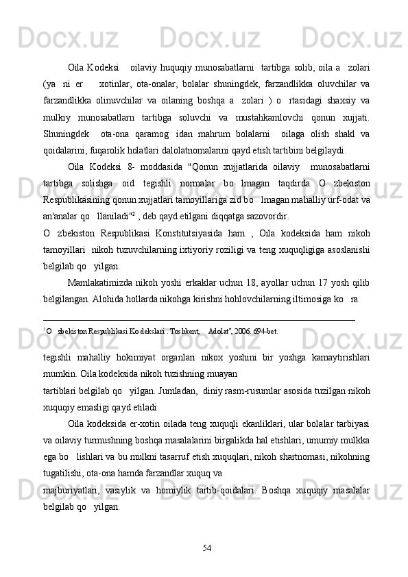 Oila Kodeksi   oilaviy  huquqiy munosabatlarni     tartibga  solib,  oila  a zolari 
(ya ni   er     xotinlar,   ota-onalar,   bolalar   shuningdek,   farzandlikka   oluvchilar   va	
 
farzandlikka   olinuvchilar   va   oilaning   boshqa   a zolari   )   o rtasidagi   shaxsiy   va	
 
mulkiy   munosabatlarn   tartibga   soluvchi   va   mustahkamlovchi   qonun   xujjati.
Shuningdek     ota-ona   qaramog idan   mahrum   bolalarni     oilaga   olish   shakl   va	

qoidalarini, fuqarolik holatlari dalolatnomalarini qayd etish tartibini belgilaydi.
Oila   Kodeksi   8-   moddasida   " Q onun   xujjatlarida   oilaviy     munosabatlarni
tartibga   solishga   oid   tegishli   normalar   b o	
 lmagan   ta q dirda   O	 zbekiston
Respublikasining  q onun xujjatlari tamoyillariga zid b o	
 lmagan ma h alliy urf-odat va
an'analar  qo	
 llaniladi" 2
 , deb  q ayd etilgani di qq atga sazovordir. 
O zbekiston   Respublikasi   Konstitutsiyasida   ham   ,   Oila   kodeksida   ham   nikoh	

tamoyillari   nikoh tuzuvchilarning ixtiyoriy roziligi va teng xuquqligiga asoslanishi
belgilab qo yilgan. 	

Mamlakatimizda nikoh yoshi erkaklar uchun 18, ayollar uchun 17 yosh qilib
belgilangan. Alohida hollarda nikohga kirishni hohlovchilarning iltimosiga ko ra 	

_________________________________________________________________
2 
O zbekiston Respublikasi Ko dekslari . Toshkent, 	
  Adolat , 	 2006 . 694-bet.
tegishli   mahalliy   hokimiyat   organlari   nikox   yoshini   bir   yoshga   kamaytirishlari
mumkin. Oila kodeksida nikoh tuzishning muayan 
tartiblari belgilab qo yilgan. Jumladan,  diniy rasm-rusumlar asosida tuzilgan nikoh	

xuquqiy emasligi qayd etiladi.  
Oila kodeksida er-xotin oilada teng xuquqli ekanliklari, ular bolalar tarbiyasi
va oilaviy turmushning boshqa masalalarini birgalikda hal etishlari, umumiy mulkka
ega bo lishlari va bu mulkni tasarruf etish xuquqlari, nikoh shartnomasi, nikohning	

tugatilishi, ota-ona hamda farzandlar xuquq va 
majburiyatlari,   vasiylik   va   h omiylik   tartib- q oidalari.   Bosh q a   xu q u q iy   masalalar
belgilab  qo	
 yilgan. 
54 