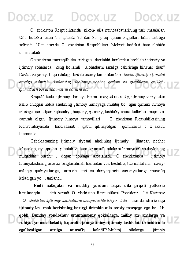 O zbekiston   Respublikasida     nikoh-   oila   munosabatlarining   turli   masalalari
Oila   kodeksi   bilan   bir   qatorda   70   dan   ko proq   qonun   xujjatlari   bilan   tartibga	

solinadi.   Ular   orasida   O	
 zbekiston   Respublikasi   Me h nat   kodeksi   h am   alo h ida
o	
 rin tutadi.  
O ’ zbekiston   mustaqillikka   erishgan     dastlabki   kunlardan   boshlab   iqtisoriy   va
ijtimoiy   sohalarda     keng   ko ’ lamli     islohatlarni   amalga   oshirishga   kirishar   ekan ?
Davlat   va   jamiyat     qurishdagi     beshta   asosiy   tamoildan   biri -  kuchli   ijtimoiy   siyosatni
amalga   oshirish ,   davlatning   aholining   nochor   qatlam   va   guruhlarin   qo ’ llab -
quvvatlash   borasiida   mas ’ ul   bo ’ lishi   edi .     
     Respublikada   ijtimoiy   himoya tizimi   mavjud iqtisodiy, ijtimoiy vaziyatdan
kelib   chiqqan   holda   aholining   ijtimoiy   himoyaga   muhtoj   bo lgan   qismini   himoya	

qilishga  qaratilgan  iqtisodiy , huquqiy, ijtimoiy, tashkiliy chora-tadbirlar  majmuini
qamrab   olgan.   Ijtimoiy   himoya   tamoyillari       O zbekiston   Respublikasining	

Konstitutsiyasida     kafolatlanib   ,   qabul   qilinayotgan     qonunlarda   o z   aksini	

topmoqda. 
Ozbekistonning   ijtimoiy   siyosati   aholining   ijtimoiy     jihatdan   nochor
tabaqalari, ayniqsa ko p bolali va kam daromadli oilalarni himoya qilish davlatning	

muqaddas   burchi   ,   degan   qoidaga   asoslanadi.   O zbekistonda     ijtimoiy	

himoyalashning asossiz tenglashtirish tizimidan voz kechilib, tub millat ma naviy-	

axloqiy   qadriyatlariga,   turmush   tarzi   va   dunyoqarash   xususiyatlariga   muvofiq
keladigan yo l tanlandi. 	

 Endi   nafaqalar   va   moddiy   yordam   faqat   oila   prqali   yetkazib
berilmoqda,     -   deb   yozadi   O zbekiston   Respublikasi   Prezidenti     I.A.Karimov	

O zbekiston iqtisodiy islohatlarni chuqurlashtirish yo lida	
     asarida.- shu tariqa
ijtimoiy   ko mak   berishning   hozirgi   tizimida   oila   asosiy   mavqega   ega   bo lib	
 
qoldi.   Bunday   yondoshuv   umuminsoniy   qoidalarga,   milliy   an analarga   va	

ruhiyotga   mos   keladi; fuqorolik jamiyatining   ijtimoiy tashkiloti tizimida oila
egallaydigan   orniga   muvofiq   keladi ” 3
.Muhtoj   oilalarga   ijtimoiy
55 