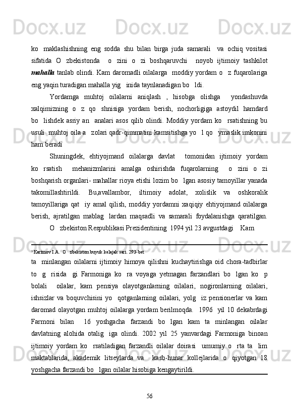 ko maklashishning   eng   sodda   shu   bilan   birga   juda   samarali     va   ochiq   vositasi
sifatida   O zbekistonda     o zini   o zi   boshqaruvchi     noyob   ijtimoiy   tashkilot	
  
mahalla   tanlab olindi. Kam daromadli oilalarga   moddiy yordam o z fuqarolariga	

eng yaqin turadigan mahalla yig inida taynlanadigan bo ldi. 	
 
Yordamga   muhtoj   oilalarni   aniqlash   ,   hisobga   olishga     yondashuvda
xalqimizning   o z   qo shnisiga   yordam   berish,   nochorligiga   astoydil   hamdard	
 
bo lishdek   asriy   an analari   asos   qilib   olindi.   Moddiy   yordam   ko rsatishning   bu	
  
usuli  muhtoj oila a zolari qadr-qimmatini kamsitishga yo l qo ymaslik imkonini	
  
ham beradi
Shuningdek,   ehtiyojmand   oilalarga   davlat     tomonidan   ijtimoiy   yordam
ko rsatish     mehanizmlarini   amalga   oshirishda   fuqarolarning     o zini   o zi	
  
boshqarish organlari- mahallar rioya etishi lozim bo lgan asosiy tamoyillar yanada	

takomillashtirildi.   Bu,avallambor,   iltimoiy   adolat,   xolislik   va   oshkoralik
tamoyillariga   qat iy   amal   qilish,   moddiy   yordamni   xaqiqiy   ehtiyojmand   oilalarga	

berish,   ajratilgan   mablag lardan   maqsadli   va   samarali   foydalanishga   qaratilgan.	

O zbekiston Respublikasi Prezidentining  1994 yil 23 avgustdagi  Kam 	
 
3 
Karimov I.A.  O zbekiston buyuk kelajak sari. 293-bet  	

ta minlangan   oilalarni  	
 ijtimoiy   himoya   qilishni   kuchaytirishga   oid   chora-tadbirlar
to g risida gi   Farmoniga   ko ra   voyaga   yetmagan   farzandlari   bo lgan   ko p
     
bolali     oilalar,   kam   pensiya   olayotganlarning   oilalari,   nogironlarning   oilalari,
ishsizlar   va   boquvchisini   yo qotganlarning   oilalari,   yolg iz   pensionerlar   va   kam	
 
daromad   olayotgan  muhtoj   oilalarga  yordam  berilmoqda.    1996    yil   10  dekabrdagi
Farmoni   bilan     16   yoshgacha   farzandi   bo lgan   kam   ta minlangan   oilalar	
 
davlatning   alohida   otalig iga   olindi.   2002   yil   25   yanvardagi   Farmoniga   binoan	

ijtimoiy   yordam   ko rsatiladigan   farzandli   oilalar   doirasi     umumiy   o rta   ta lim	
  
maktablarida,   akademik   litseylarda   va     kasb-hunar   kollejlarida   o qiyotgan   18	

yoshgacha farzandi bo lgan oilalar hisobiga kengaytirildi.  	

56 