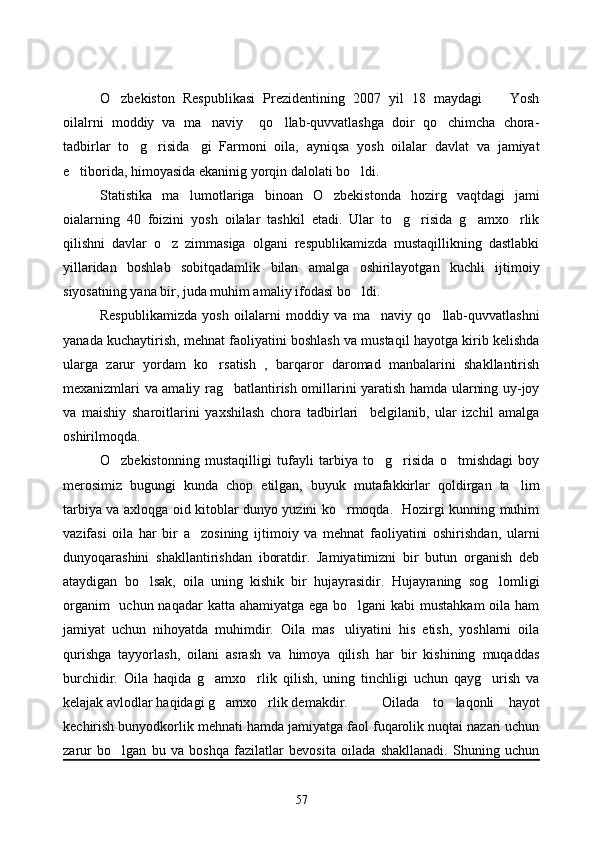 O zbekiston   Respublikasi   Prezidentining   2007   yil   18   maydagi     Yosh 
oilalrni   moddiy   va   ma naviy     qo llab-quvvatlashga   doir   qo chimcha   chora-	
  
tadbirlar   to g risida gi   Farmoni   oila,   ayniqsa   yosh   oilalar   davlat   va   jamiyat	
  
e tiborida, himoyasida ekaninig yorqin dalolati bo ldi. 	
 
Statistika   ma lumotlariga   binoan   O zbekistonda   hozirg   vaqtdagi   jami	
 
oialarning   40   foizini   yosh   oilalar   tashkil   etadi.   Ular   to g risida   g amxo rlik	
   
qilishni   davlar   o z   zimmasiga   olgani   respublikamizda   mustaqillikning   dastlabki	

yillaridan   boshlab   sobitqadamlik   bilan   amalga   oshirilayotgan   kuchli   ijtimoiy
siyosatning yana bir, juda muhim amaliy ifodasi bo ldi. 	

Respublikamizda   yosh   oilalarni   moddiy   va   ma naviy   qo llab-quvvatlashni	
 
yanada kuchaytirish, mehnat faoliyatini boshlash va mustaqil hayotga kirib kelishda
ularga   zarur   yordam   ko rsatish   ,   barqaror   daromad   manbalarini   shakllantirish	

mexanizmlari va amaliy rag batlantirish omillarini yaratish hamda ularning uy-joy	

va   maishiy   sharoitlarini   yaxshilash   chora   tadbirlari     belgilanib,   ular   izchil   amalga
oshirilmoqda.
O zbekistonning   mustaqilligi   tufayli   tarbiya   to g risida   o tmishdagi   boy	
   
merosimiz   bugungi   kunda   chop   etilgan,   buyuk   mutafakkirlar   qoldirgan   ta lim	

tarbiya va axloqga oid kitoblar dunyo yuzini ko rmoqda.   Hozirgi kunning muhim	

vazifasi   oila   har   bir   a zosining   ijtimoiy   va   mehnat   faoliyatini   oshirishdan,   ularni	

dunyoqarashini   shakllantirishdan   iboratdir.   Jamiyatimizni   bir   butun   organish   deb
ataydigan   bo lsak,   oila   uning   kishik   bir   hujayrasidir.   Hujayraning   sog lomligi	
 
organim    uchun naqadar  katta ahamiyatga ega bo lgani  kabi mustahkam  oila ham	

jamiyat   uchun   nihoyatda   muhimdir.   Oila   mas uliyatini   his   etish,   yoshlarni   oila	

qurishga   tayyorlash,   oilani   asrash   va   himoya   qilish   har   bir   kishining   muqaddas
burchidir.   Oila   haqida   g amxo rlik   qilish,   uning   tinchligi   uchun   qayg urish   va	
  
kelajak avlodlar haqidagi g amxo rlik demakdir. 	
  Oilada   to laqonli   hayot	
kechirish bunyodkorlik mehnati hamda jamiyatga faol fuqarolik nuqtai nazari uchun
zarur   bo lgan   bu   va   boshqa   fazilatlar   bevosita   oilada   shakllanadi.   Shuning   uchun	

57 