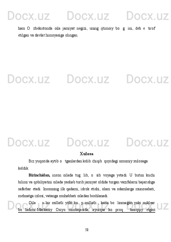 ham   O zbekistonda   oila   jamiyat   negizi,   uning   ijtimoiy   bo g ini,   deb   e tirof   
etilgan va davlat himoyasiga olingan.
Xulosa
Biz yuqorida aytib o tganlardan kelib chiqib  quyidagi umumiy xulosaga 	

keldik.  
Birinchidan,   inson   oilada   tug lib,   o sib   voyaga   yetadi.   U   butun   kuchi	
 
bilimi va qobiliyatini oilada yashab turib jamiyat oldida turgan vazifalarni bajarishga
safarbar   etadi.   Insonning   ilk   qadami,   idrok   etishi,   olam   va   odamlarga   munosabati,
mehnatga ixlosi, vatanga muhabbati oiladan boshlanadi. 
Oila     u   bir   millatli   yoki   ko p   millatli   ,   katta   bo linmagan   yoki   nuklear	
  
bo ladimi-Markaziy   Osiyo   mintaqasida,   ayniqsa   ko proq     taraqqiy   etgan	
 
58 