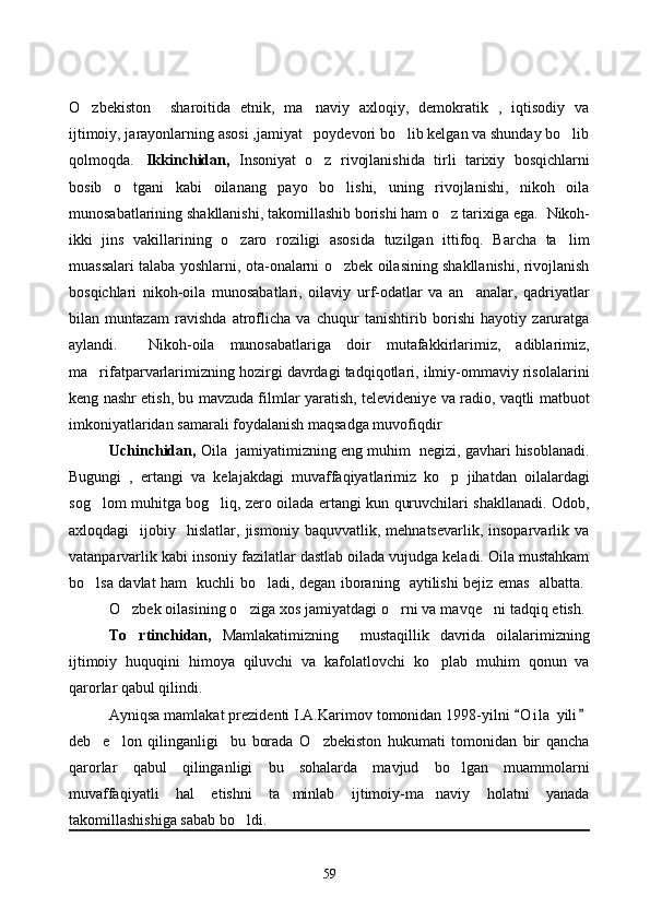 O zbekiston     sharoitida   etnik,   ma naviy   axloqiy,   demokratik   ,   iqtisodiy   va 
ijtimoiy, jarayonlarning asosi ,jamiyat   poydevori bo lib kelgan va shunday bo lib	
 
qolmoqda. Ikkinchidan,   Insoniyat   o z   rivojlanishida   tirli   tarixiy   bosqichlarni	

bosib   o tgani   kabi   oilanang   payo   bo lishi,   uning   rivojlanishi,   nikoh   oila	
 
munosabatlarining shakllanishi, takomillashib borishi ham o z tarixiga ega. 	
   Nikoh-
ikki   jins   vakillarining   o zaro   roziligi   asosida   tuzilgan   ittifoq.   Barcha   ta lim	
 
muassalari talaba yoshlarni, ota-onalarni o zbek oilasining shakllanishi, rivojlanish	

bosqichlari   nikoh-oila   munosabatlari,   oilaviy   urf-odatlar   va   an analar,   qadriyatlar	

bilan   muntazam   ravishda   atroflicha   va   chuqur   tanishtirib   borishi   hayotiy   zaruratga
aylandi.     Nikoh-oila   munosabatlariga   doir   mutafakkirlarimiz,   adiblarimiz,
ma rifatparvarlarimizning hozirgi davrdagi tadqiqotlari, ilmiy-ommaviy risolalarini	

keng nashr etish, bu mavzuda filmlar yaratish, televideniye va radio, vaqtli matbuot
imkoniyatlaridan samarali foydalanish maqsadga muvofiqdir
Uchinchidan,  Oila  jamiyatimizning eng muhim  negizi, gavhari hisoblanadi.
Bugungi   ,   ertangi   va   kelajakdagi   muvaffaqiyatlarimiz   ko p   jihatdan   oilalardagi	

sog lom muhitga bog liq, zero oilada ertangi kun quruvchilari shakllanadi. Odob,	
 
axloqdagi     ijobiy    hislatlar,  jismoniy   baquvvatlik,   mehnatsevarlik,  insoparvarlik   va
vatanparvarlik kabi insoniy fazilatlar dastlab oilada vujudga keladi. Oila mustahkam
bo lsa davlat ham   kuchli bo ladi, degan iboraning   aytilishi bejiz emas   albatta.  
 
O zbek oilasining o ziga xos jamiyatdagi o rni va mavqe ni tadqiq etish. 	
   
To rtinchidan,  
 Mamlakatimizning     mustaqillik   davrida   oilalarimizning
ijtimoiy   huquqini   himoya   qiluvchi   va   kafolatlovchi   ko plab   muhim   qonun   va	

qarorlar qabul qilindi. 
Ayniqsa mamlakat prezidenti I.A.Karimov tomonidan 1998-yilni  O i l a  yili	
 
deb     e lon   qilinganligi     bu   borada   O zbekiston   hukumati   tomonidan   bir   qancha	
 
qarorlar   qabul   qilinganligi   bu   sohalarda   mavjud   bo lgan   muammolarni	

muvaffaqiyatli   hal   etishni   ta minlab   ijtimoiy-ma naviy   holatni   yanada	
 
takomillashishiga sabab bo ldi.  	

59 