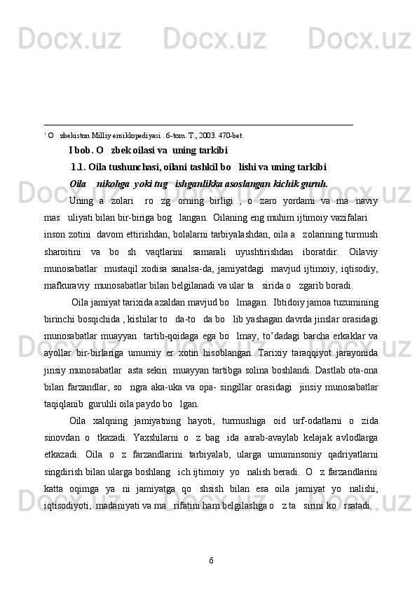 _______________________________________________________________
1
 O zbekiston Milliy ensiklopediyasi . 6-tom. T., 2003. 470-bet.
          I  bob.  O	
 zbek oilasi   va   uning tarkibi
           1.1. Oila tushunchasi, oilani tashkil b o	
 lishi va uning tarkibi
Oila  nikohga  yoki tug ishganlikka asoslangan kichik guruh.	
 
Uning   a zolari     ro zg orning   birligi   ,   o zaro   yordami   va   ma naviy	
    
mas uliyati bilan bir-biriga bog langan.  Oilaning eng muhim ijtimoiy vazifalari 	
  
inson zotini  davom ettirishdan, bolalarni tarbiyalashdan, oila a zolarining turmush	

sharoitini   va   bo sh   vaqtlarini   samarali   uyushtirishdan   iboratdir.   Oilaviy	

munosabatlar     mustaqil   xodisa   sanalsa-da,   jamiyatdagi     mavjud   ijtimoiy,   iqtisodiy,
mafkuraviy  munosabatlar bilan belgilanadi va ular ta sirida o zgarib boradi.  	
 
  Oila  jamiyat tarixida azaldan mavjud bo lmagan.  Ibtidoiy jamoa tuzumining	

birinchi bosqichida , kishilar to da-to da bo lib yashagan davrda jinslar orasidagi	
  
munosabatlar   muayyan     tartib-qoidaga   ega   bo lmay,   to’dadagi   barcha   erkaklar   va	

ayollar   bir-birlariga   umumiy   er   xotin   hisoblangan.   Tarixiy   taraqqiyot   jarayonida
jinsiy munosabatlar   asta sekin   muayyan tartibga solina boshlandi. Dastlab ota-ona
bilan   farzandlar,   so ngra   aka-uka   va   opa-   singillar   orasidagi     jinsiy   munosabatlar	

taqiqlanib  guruhli oila paydo bo lgan. 	

Oila   xalqning   jamiyatning   hayoti,   turmushiga   oid   urf-odatlarni   o zida	

sinovdan   o tkazadi.   Yaxshilarni   o z   bag ida   asrab-avaylab   kelajak   avlodlarga	
  
etkazadi.   Oila   o z   farzandlarini   tarbiyalab,   ularga   umuminsoniy   qadriyatlarni	

singdirish bilan ularga boshlang ich ijtimoiy  yo nalish beradi.  O z farzandlarini	
  
katta   oqimga   ya ni   jamiyatga   qo shsish   bilan   esa   oila   jamiyat   yo nalishi,	
  
iqtisodiyoti,  madaniyati va ma rifatini ham belgilashga o z ta sirini ko rsatadi.	
   
6 