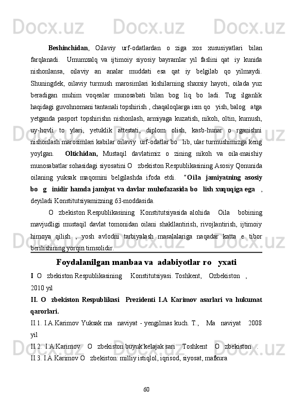 Beshinchidan ,   Oilaviy   urf-odatlardan   o ziga   xos   xususiyatlari   bilan
farqlanadi.     Umumxalq   va   ijtimoiy   siyosiy   bayramlar   yil   faslini   qat iy   kunida	

nishonlansa,   oilaviy   an analar   muddati   esa   qat iy   belgilab   qo yilmaydi.	
  
Shuningdek,   oilaviy   turmush   marosimlari   kishilarning   shaxsiy   hayoti,   oilada   yuz
beradigan   muhim   voqealar   munosabati   bilan   bog liq   bo ladi.   Tug ilganlik	
  
haqidagi guvohnomani tantanali topshirish , chaqaloqlarga ism qo yish, balog atga	
 
yetganda   pasport   topshirishn   nishonlash,   armiyaga   kuzatish,   nikoh,   oltin,   kumush,
uy-hovli   to ylari,   yetuklik   attestati,   diplom   olish,   kasb-hunar   o rganishni	
 
nishonlash marosimlari kabilar oilaviy  urf-odatlar bo lib, ular turmushimizga keng	

yoylgan. Oltichidan,   Mustaqil   davlatimiz   o zining   nikoh   va   oila-maishiy	

munosabatlar sohasidagi siyosatini O zbekiston Respublikasining Asosiy Qonunida	

oilaning   yuksak   maqomini   belgilashda   ifoda   etdi.     O i l a   jamiyatning   asosiy	

bo g inidir hamda jamiyat va davlar muhofazasida bo lish xuquqiga ega	
    ,
deyiladi Konstitutsiyamizning 63-moddasida.
O zbekiston   Respublikasining     Konstitutsiyasida   alohida   Oila   bobining	
  
mavjudligi   mustaqil   davlat   tomonidan   oilani   shakllantirish,   rivojlantirish,   ijtimoiy
himoya   qilish   ,   yosh   avlodni   tarbiyalash   masalalariga   naqadar   katta   e tibor	

berilishining yorqin timsolidir.
Foydalanilgan manbaa va  adabiyotlar ro yxati	

I   O zbekiston Respublikasining     Konstitutsiyasi. Toshkent,  Ozbekiston , 	
  
2010 yil
II.   O zbekiston   Respublikasi     Prezidenti   I.A   Karimov   asarlari   va   hukumat

qarorlari. 
II.1. I.A.Karimov Yuksak ma naviyat - yengilmas kuch. T.,  Ma naviyat  2008	
   
yil 
II.2.    I.A.Karimov  O zbekiston buyuk kelajak sari  Toshkent  O zbekiston	
      .  
II.3. I.A.Karimov O zbekiston: milliy istiqlol, iqrisod, siyosat, mafkura

60 