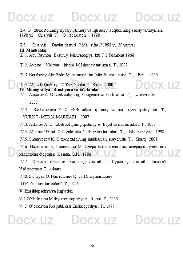 II.4. O zbekistonning siyosiy ijtimoiy va iqtisodiy istiqbolining asosiy tamoyillari. 
1998 yil  Oila yili  T;  O zbekiston , 1998	
   
II.5.   Oila yili   Davlat dasturi. // Ma rifat // 1998 yil 30 yanvar 	
  
III. Manbaalar 
III.1. Abu Rayhon   Beruniy  Miniralogiya  Izb T 2 Toshkent 1966 
III.2. Avesto  Videvat  kitobi. M.Ishoqov tarjimasi. T., 2007. 	
 
III.3. Narshaxiy Abu Bakr Muhammad ibn Jafar Buxoro tarixi. T.,  Fan  1966.  	
 
III .4.  Abdulla   Qodiriy . “ O ’ tkan   kunlar  	
 T ., 	 Sharq , 2000	
IV .  Monografiya  ,  Broshyura   va   to ’ plamlar . 
IV .1.  Asqarov   A .  O ’ zbek   xalqining   etnogenizi   va   etnik   tarixi .  T.,  Universitet     	
 
         2007
IV.2.     Saifnazarova   F.   O zbek   oilasi,   ijtimoiy   va   ma naviy   qadriyatlar.   T.,	
 
YURIST- MEDIA MARKAZI  2007 	
 
IV.3. Ashirov A. O zbek xalqining qadimiy e tiqod va marosimlari. T., 2007	
 
IV.4. Abdirauf Fitrat. Oila yoki oila  boshqarish tartiblari. T.,  Ma naviyat  1998	
  
IV.5. Shoniyozov K. O’zbek xalqining shakllanish jarayonida. T., “Sharq” 2001.
IV.6.   Наливкин   Б,   Наливкина   М.   Очерк   быта   женщины   оседлого   туземного
населения Ферганы. Казань, Б.И., 1986
IV .7.   Очерки   истории   Кашкадарынской   и   Сурхандарынской   областей
Узбекистана Т., «Фан».
IV.8. Bo’riyev O. Nasriddinov Q. va I.Shaymardonov 
‘O’zbek oilasi tarixidan”. T., 1995 . 
V. Ensiklopediya va lug’atlar
V.1.O’zbekiston Milliy ensiklopediyasi . 6-tom. T., 2003. 
V. 2. O’bekiston Respublikasi Ensiklopediya . T., 1997.
61 
