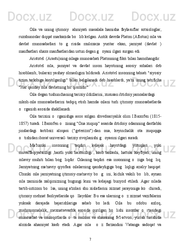 Oila   va   uning   ijtimoiy     ahmiyati   masalala   hamisha   faylasuflar   sotsiologlar,
ruxshunoslar diqqat markazida bo lib kelgan. Antik davrda Platon (Aflotun) oila va
davlat   munosabatlari   to g risida   muloxaza   yuritar   ekan,   jamiyat   (davlat   )	
 
manfaatlari shaxs manfaatlaridan ustun degan g oyani ilgari surgan edi. 	

Aristotel  (Arastu)ning oilaga munosabati Platonning fikri bilan  h amo h angdir. 
Aristotel   oila,   jamiyat   va   davlat   inson   h ayotining   asosiy   so h alari   deb
h isoblanib, bularsiz yashay olmasligini bildiradi. Aristotel insonning tabiati "siyosiy
tizim   tarkibiga  kiritilganligi"   bilan   belgilanadi   deb   h isoblardi,  ya'ni  uning  ta'rificha
" H ar  q anday oila davlatning bir  q ismidir"   
Oila degan tushunchaning tarixiy ildizlarini, xususan ibtidoiy jamoalardagi 
nikoh-oila   munosabatlarini   tadqiq   etish   hamda   oilani   turli   ijtimoiy   munosabatlarda
o rganish asosida shakllanadi. 	

Oila   tarixini   o	
 rganishga   asos   solgan   shvedsariyalik   olim   I.Baxofen   (1815-
1857) turadi. I.Baxofen o zining "Ona xuquqi" asarida ibtidoiy odamning dastlabki	

jinslardagi   tartibsiz   aloqasi   ("geterizm")-dan   ona,   keyinchalik   ota   xuquqiga
o tishidan iborat universal- tarixiy rivojlanishi g oyasini ilgari suradi. 	
 
Ma'lumki   insonning   taqdiri   kelajak   hayotdagi   yutuqlari   yoki
muvaffaqiyatsizligi   ,baxtli   yoki   baxtsizligi   ,   kasb   tanlashi,   hattoki   kayfiyati,   uning
oilaviy   muhiti   bilan   bog liqdir.   Oilaning   taqdiri   esa   insonning   o ziga   bog liq.	
  
Jamiyatning   ma'naviy   qiyofasi   oilalarning   qandayligiga   bog liqligi   azaliy   haqiqat.	

Chunki   oila   jamiyatning   ijtimoiy-ma'naviy   bo g ini,   kichik   vakili   bo lib,   aynan	
  
oila   zaminida   xalqimizning   bugungi   kuni   va   kelajagi   bunyod   etiladi.   Agar   oilada
tartib-intizom bo lsa, uning a'zolari shu xislatlarini  xizmat jarayoniga ko chiradi,	
 
ijtimoiy mehnat faoliyatlarida qo llaydilar. Bu esa ularning o z xizmat vazifalarini	
 
yuksak   darajada   bajarishlariga   sabab   bo ladi.   Oila   bu   odobu   axloq,	

xushmuomalalik,   mexnatsevarlik   asosida   qurilgan   bo lishi   insonlar   o rtasidagi	
 
munosabat   va   muloqotlarda   o ta   muxim   va   shaxsning   fe'l-atvori,   yurish   turishida	

aloxida   ahamiyat   kasb   etadi.   Agar   oila     o z   farzandini   Vatanga   sadoqat   va	

7 