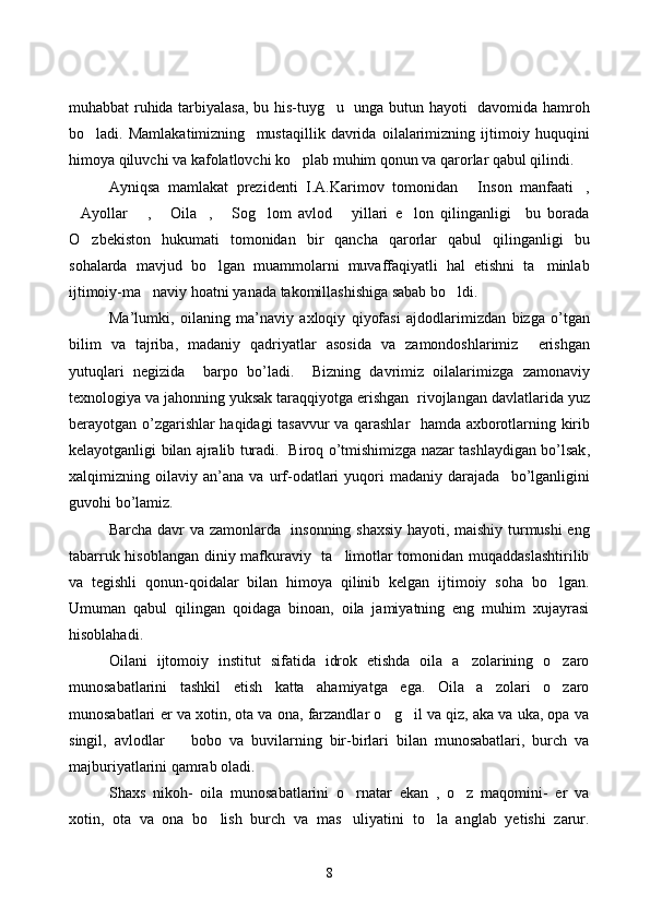 muhabbat ruhida tarbiyalasa, bu his-tuyg u   unga butun hayoti   davomida hamroh
bo ladi.   Mamlakatimizning     mustaqillik   davrida   oilalarimizning   ijtimoiy   huquqini	

himoya qiluvchi va kafolatlovchi ko plab muhim qonun va qarorlar qabul qilindi. 	

Ayniqsa   mamlakat   prezidenti   I.A.Karimov   tomonidan   Inson   manfaati ,	
 
Ayollar   ,   Oila ,   Sog lom   avlod   yillari   e lon   qilinganligi     bu   borada	
       
O zbekiston   hukumati   tomonidan   bir   qancha   qarorlar   qabul   qilinganligi   bu	

sohalarda   mavjud   bo lgan   muammolarni   muvaffaqiyatli   hal   etishni   ta minlab	
 
ijtimoiy-ma naviy hoatni yanada takomillashishiga sabab bo ldi. 	
   
Ma ’ lumki ,   oilaning   ma ’ naviy   axloqiy   qiyofasi   ajdodlarimizdan   bizga   o ’ tgan
bilim   va   tajriba ,   madaniy   qadriyatlar   asosida   va   zamondoshlarimiz     erishgan
yutuqlari   negizida     barpo   bo ’ ladi .     Bizning   davrimiz   oilalarimizga   zamonaviy
texnologiya   va   jahonning   yuksak   taraqqiyotga   erishgan    rivojlangan   davlatlarida   yuz
berayotgan   o ’ zgarishlar   haqidagi   tasavvur   va   qarashlar     hamda   axborotlarning   kirib
kelayotganligi   bilan   ajralib   turadi .    Biroq   o ’ tmishimizga   nazar   tashlaydigan   bo ’ lsak ,
xalqimizning   oilaviy   an ’ ana   va   urf - odatlari   yuqori   madaniy   darajada     bo ’ lganligini
guvohi   bo ’ lamiz .
Barcha davr va zamonlarda   insonning shaxsiy hayoti, maishiy turmushi eng
tabarruk hisoblangan diniy mafkuraviy   ta limotlar tomonidan muqaddaslashtirilib	

va   tegishli   qonun-qoidalar   bilan   himoya   qilinib   kelgan   ijtimoiy   soha   bo lgan.	

Umuman   qabul   qilingan   qoidaga   binoan,   oila   jamiyatning   eng   muhim   xujayrasi
hisoblahadi. 
Oilani   ijtomoiy   institut   sifatida   idrok   etishda   oila   a zolarining   o zaro	
 
munosabatlarini   tashkil   etish   katta   ahamiyatga   ega.   Oila   a zolari   o zaro	
 
munosabatlari er va xotin, ota va ona, farzandlar o g il va qiz, aka va uka, opa va	
 
singil,   avlodlar     bobo   va   buvilarning   bir-birlari   bilan   munosabatlari,   burch   va	

majburiyatlarini qamrab oladi.
Shaxs   nikoh-   oila   munosabatlarini   o rnatar   ekan   ,   o z   maqomini-   er   va	
 
xotin,   ota   va   ona   bo lish   burch   va   mas uliyatini   to la   anglab   yetishi   zarur.	
  
8 