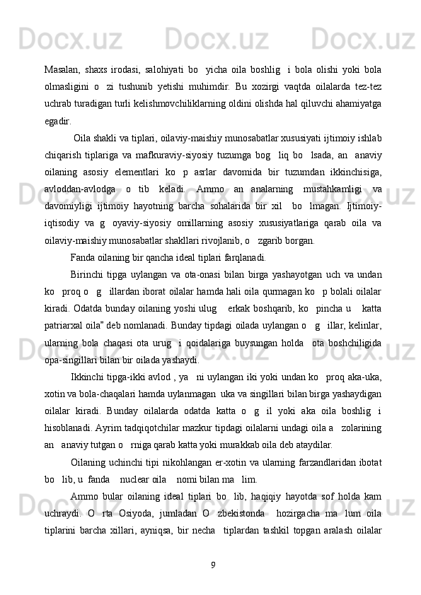 Masalan,   shaxs   irodasi,   salohiyati   bo yicha   oila   boshlig i   bola   olishi   yoki   bola 
olmasligini   o zi   tushunib   yetishi   muhimdir.   Bu   xozirgi   vaqtda   oilalarda   tez-tez	

uchrab turadigan turli kelishmovchiliklarning oldini olishda hal qiluvchi ahamiyatga
egadir. 
 Oila shakli va tiplari, oilaviy-maishiy munosabatlar xususiyati ijtimoiy ishlab
chiqaris h   tiplariga   va   mafkuraviy-siyosiy   tuzumga   bog liq   bo lsada,   an anaviy	
  
oilaning   asosiy   elementlari   ko p   asrlar   davomida   bir   tuzumdan   ikkinchisiga,	

avloddan-avlodga   o tib   keladi.  	
 Ammo   an analarning   mustahkamligi   va	
davomiyligi   ijtimoiy   hayotning   barcha   sohalarida   bir   xil     bo lmagan.   Ijtimoiy-	

iqtisodiy   va   g oyaviy-siyosiy   omillarning   asosiy   xususiyatlariga   qarab   oila   va	

oilaviy-maishiy munosabatlar shakllari rivojlanib, o zgarib borgan. 	

Fanda oilaning bir qancha ideal tiplari farqlanadi. 
Birinchi   tipga   uylangan   va   ota-onasi   bilan   birga   yashayotgan   uch   va   undan
ko proq o g illardan iborat oilalar hamda hali oila qurmagan ko p bolali oilalar	
   
kiradi. Odatda  bunday oilaning yoshi  ulug  erkak boshqarib, ko pincha u  katta	
  
patriarxal oila  deb nomlanadi. Bunday tipdagi oilada uylangan o g illar, kelinlar,	
	 
ularning   bola   chaqasi   ota   urug i   qoidalariga   buysungan   holda     ota   boshchiligida	

opa-singillari bilan bir oilada yashaydi.
Ikkinchi tipga-ikki avlod , ya ni uylangan iki yoki undan ko proq aka-uka,	
 
xotin va bola-chaqalari hamda uylanmagan  uka va singillari bilan birga yashaydigan
oilalar   kiradi.   Bunday   oilalarda   odatda   katta   o g il   yoki   aka   oila   boshlig i	
  
hisoblanadi. Ayrim tadqiqotchilar mazkur tipdagi oilalarni undagi oila a zolarining	

an anaviy tutgan o rniga qarab katta yoki murakkab oila deb ataydilar. 	
 
Oilaning uchinchi tipi nikohlangan er-xotin va ularning farzandlaridan ibotat
bo lib, u  fanda  nuclear oila  nomi bilan ma lim. 
   
Ammo   bular   oilaning   ideal   tiplari   bo lib,   haqiqiy   hayotda   sof   holda   kam	

uchraydi.   O rta   Osiyoda,   jumladan   O zbekistonda     hozirgacha   ma lum   oila	
  
tiplarini   barcha   xillari,   ayniqsa,   bir   necha     tiplardan   tashkil   topgan   aralash   oilalar
9 