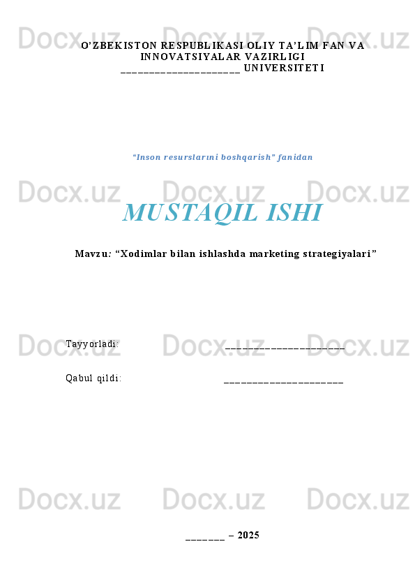 O ’ Z B E K I S T O N   R E S P U B L I K A S I   O L I Y   T A ’ L I M   F A N   V A
I N N O V A T S I Y A L A R   V A Z I R L I G I  
_ _ _ _ _ _ _ _ _ _ _ _ _ _ _ _ _ _ _ _ _   U N I V E R S I T E T I
“ I n s o n   r e s u r s l a r ı n i   b o s h q a r i s h ”   f a n i d a n  
MUSTAQIL ISHI
M a v z u :   “ X o d i m l a r   b i l a n   i s h l a s h d a   m a r k e t i n g   s t r a t e g i y a l a r i ”
T a y y o r l a d i :                                                                 _ _ _ _ _ _ _ _ _ _ _ _ _ _ _ _ _ _ _ _ _
Q a b u l   q i l d i :                                                               _ _ _ _ _ _ _ _ _ _ _ _ _ _ _ _ _ _ _ _ _  
_ _ _ _ _ _ _   –   2 0 2 5 