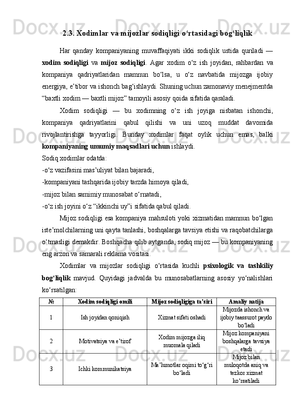 2.3. Xodimlar va mijozlar sodiqligi o‘rtasidagi bog‘liqlik
Har   qanday   kompaniyaning   muvaffaqiyati   ikki   sodiqlik   ustida   quriladi   —
xodim   sodiqligi   va   mijoz   sodiqligi .   Agar   xodim   o‘z   ish   joyidan,   rahbardan   va
kompaniya   qadriyatlaridan   mamnun   bo‘lsa,   u   o‘z   navbatida   mijozga   ijobiy
energiya, e’tibor va ishonch bag‘ishlaydi. Shuning uchun zamonaviy menejmentda
“baxtli xodim — baxtli mijoz” tamoyili asosiy qoida sifatida qaraladi.
Xodim   sodiqligi   —   bu   xodimning   o‘z   ish   joyiga   nisbatan   ishonchi,
kompaniya   qadriyatlarini   qabul   qilishi   va   uni   uzoq   muddat   davomida
rivojlantirishga   tayyorligi.   Bunday   xodimlar   faqat   oylik   uchun   emas,   balki
kompaniyaning umumiy maqsadlari uchun  ishlaydi.
Sodiq xodimlar odatda:
-o‘z vazifasini mas’uliyat bilan bajaradi,
-kompaniyani tashqarida ijobiy tarzda himoya qiladi,
-mijoz bilan samimiy munosabat o‘rnatadi,
-o‘z ish joyini o‘z “ikkinchi uy”i sifatida qabul qiladi.
Mijoz sodiqligi esa kompaniya mahsuloti yoki xizmatidan mamnun bo‘lgan
iste’molchilarning uni qayta tanlashi, boshqalarga tavsiya etishi va raqobatchilarga
o‘tmasligi demakdir. Boshqacha qilib aytganda, sodiq mijoz — bu kompaniyaning
eng arzon va samarali reklama vositasi.
Xodimlar   va   mijozlar   sodiqligi   o‘rtasida   kuchli   psixologik   va   tashkiliy
bog‘liqlik   mavjud.   Quyidagi   jadvalda   bu   munosabatlarning   asosiy   yo‘nalishlari
ko‘rsatilgan:
№ Xodim sodiqligi omili Mijoz sodiqligiga ta’siri Amaliy natija
1 Ish joyidan qoniqish Xizmat sifati oshadi Mijozda ishonch va
ijobiy taassurot paydo
bo‘ladi
2 Motivatsiya va e’tirof Xodim mijozga iliq
muomala qiladi Mijoz kompaniyani
boshqalarga tavsiya
etadi
3 Ichki kommunikatsiya Ma’lumotlar oqimi to‘g‘ri
bo‘ladi Mijoz bilan
muloqotda aniq va
tezkor xizmat
ko‘rsatiladi 