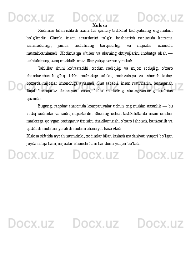Xulosa
Xodimlar bilan ishlash tizimi har qanday tashkilot faoliyatining eng muhim
bo‘g‘inidir.   Chunki   inson   resurslarini   to‘g‘ri   boshqarish   natijasida   korxona
samaradorligi,   jamoa   muhitining   barqarorligi   va   mijozlar   ishonchi
mustahkamlanadi.   Xodimlarga   e’tibor   va   ularning   ehtiyojlarini   inobatga   olish   —
tashkilotning uzoq muddatli muvaffaqiyatiga zamin yaratadi.
Tahlillar   shuni   ko‘rsatadiki,   xodim   sodiqligi   va   mijoz   sodiqligi   o‘zaro
chambarchas   bog‘liq.   Ichki   muhitdagi   adolat,   motivatsiya   va   ishonch   tashqi
bozorda   mijozlar   ishonchiga   aylanadi.   Shu   sababli,   inson   resurslarini   boshqarish
faqat   boshqaruv   funksiyasi   emas,   balki   marketing   strategiyasining   ajralmas
qismidir.
Bugungi raqobat sharoitida kompaniyalar uchun eng muhim ustunlik — bu
sodiq   xodimlar   va   sodiq   mijozlardir.   Shuning   uchun   tashkilotlarda   inson   omilini
markazga qo‘ygan boshqaruv tizimini shakllantirish, o‘zaro ishonch, hamkorlik va
qadrlash muhitini yaratish muhim ahamiyat kasb etadi.
Xulosa sifatida aytish mumkinki, xodimlar bilan ishlash madaniyati yuqori bo‘lgan
joyda natija ham, mijozlar ishonchi ham har doim yuqori bo‘ladi. 