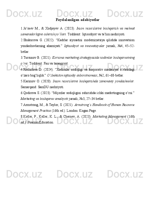 Foydalanilgan adabiyotlar
1.Jo‘raev   M.,   &   Xodjayev   A.   (2023).   Inson   resurslarini   boshqarish   va   mehnat
samaradorligini oshirish yo‘llari.   Toshkent: Iqtisodiyot va ta’lim nashriyoti.
2.Shukurova   G.   (2022).   “Kadrlar   siyosatini   modernizatsiya   qilishda   innovatsion
yondashuvlarning   ahamiyati.”   Iqtisodiyot   va   innovatsiyalar   jurnali,   №4,   45–52-
betlar.
3.Tursunov B. (2021).  Korxona marketing strategiyasida xodimlar boshqaruvining
o‘rni.  Toshkent: Fan va taraqqiyot.
4.Rashidova   D.   (2024).   “Xodimlar   sodiqligi   va   korporativ   madaniyat   o‘rtasidagi
o‘zaro bog‘liqlik.”  O‘zbekiston iqtisodiy axborotnomasi , №2, 61–68-betlar.
5.Karimov   O.   (2020).   Inson   resurslarini   boshqarishda   zamonaviy   yondashuvlar.
Samarqand: SamDU nashriyoti.
6.Qodirova S. (2023). “Mijozlar sodiqligini oshirishda ichki marketingning o‘rni.”
Marketing va boshqaruv amaliyoti  jurnali, №3, 27–34-betlar.
7.Armstrong, M., & Taylor, S. (2021).  Armstrong’s Handbook of Human Resource
Management Practice  (16th ed.). London: Kogan Page.
8.Kotler,   P.,   Keller,   K.   L.,   &   Chernev,   A.   (2023).   Marketing   Management   (16th
ed.). Pearson Education. 