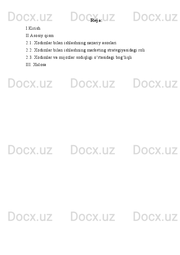 Reja:
I.Ki r i sh
II .Asosi y  qi sm
2.1. Xodi m l ar  bi l an i shl ashni ng  nazar i y asosl ar i
2.2. Xodi m l ar  bi l an i shl ashni ng  m ar ket i ng st r at egi yasi dagi  rol i
2.3. Xodi m l ar  va  mi j ozl ar  sodi ql i gi  o‘r t asi dagi  bog‘ li ql i
II I . Xul osa 