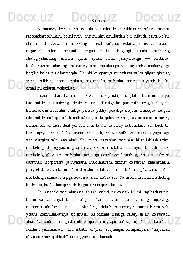 Kirish
Zamonaviy   biznes   amaliyotida   xodimlar   bilan   ishlash   masalasi   korxona
raqobatbardoshligini   belgilovchi   eng   muhim   omillardan   biri   sifatida   qayta   ko‘rib
chiqilmoqda.   Avvallari   marketing   faoliyati   ko‘proq   reklama,   sotuv   va   bozorni
o‘rganish   bilan   cheklanib   kelgan   bo‘lsa,   bugungi   kunda   marketing
strategiyalarining   muhim   qismi   aynan   ichki   jarayonlarga   —   xodimlar
boshqaruviga,   ularning   motivatsiyasiga,   malakasiga   va   korporativ   madaniyatga
bog‘liq holda shakllanmoqda. Chunki kompaniya mijozlarga va’da qilgan qiymat,
xizmat   sifati   va   brend   tajribasi,   eng   avvalo,   xodimlar   tomonidan   yaratilib,   ular
orqali mijozlarga yetkaziladi.
Bozor   sharoitlarining   tezkor   o‘zgarishi,   digital   transformatsiya,
iste’molchilar  talabining  oshishi,  mijoz  tajribasiga  bo‘lgan  e’tiborning  kuchayishi
korxonalarni   xodimlar   omiliga   yanada   jiddiy   qarashga   majbur   qilmoqda.   Bugun
iste’molchi   nafaqat   sifatli   mahsulotni,   balki   qulay   xizmat,   tezkor   aloqa,   samimiy
munosabat   va   individual   yondashuvni   kutadi.   Bunday   kutilmalarni   esa   hech   bir
texnologiya   emas,   balki   aynan   malakali,   madaniyatli   va   motivatsiyaga   ega
xodimlargina   ta’minlay   oladi.   Shu   nuqtai   nazardan,   xodimlar   bilan   ishlash   tizimi
marketing   strategiyasining   ajralmas   elementi   sifatida   namoyon   bo‘ladi.   Ichki
marketing   g‘oyalari,   xodimlar   brendingi   (employer   branding),   malaka   oshirish
dasturlari,   korporativ   qadriyatlarni   shakllantirish,   xizmat   ko‘rsatish   standartlarini
joriy   etish,   xodimlarning   brend   elchisi   sifatida   roli   —   bularning   barchasi   tashqi
marketing samaradorligiga bevosita ta’sir ko‘rsatadi. Ya’ni kuchli ichki marketing
bo‘lmasa, kuchli tashqi marketingni qurish qiyin bo‘ladi.
Shuningdek, xodimlarning ishlash muhiti, psixologik iqlimi, rag‘batlantirish
tizimi   va   rahbariyat   bilan   bo‘lgan   o‘zaro   munosabatlari   ularning   mijozlarga
munosabatida   ham   aks   etadi.   Masalan,   adolatli   ishlanmayan   bonus   tizimi   yoki
yetarli   kommunikatsiya   bo‘lmasa,   bu   xizmat   sifatiga   salbiy   ta’sir   ko‘rsatadi;
aksincha, xodimlarning ishtiroki va qoniqishi yuqori bo‘lsa, mijozlar tajribasi ham
sezilarli   yaxshilanadi.   Shu   sababli   ko‘plab   rivojlangan   kompaniyalar   “mijozdan
oldin xodimni qadrlash” strategiyasini qo‘llashadi. 
