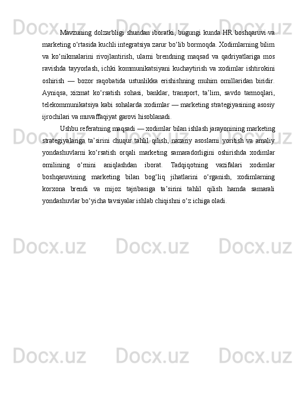 Mavzuning  dolzarbligi  shundan  iboratki, bugungi  kunda HR  boshqaruvi  va
marketing o‘rtasida kuchli integratsiya zarur bo‘lib bormoqda. Xodimlarning bilim
va   ko‘nikmalarini   rivojlantirish,   ularni   brendning   maqsad   va   qadriyatlariga   mos
ravishda   tayyorlash,   ichki   kommunikatsiyani   kuchaytirish   va   xodimlar   ishtirokini
oshirish   —   bozor   raqobatida   ustunlikka   erishishning   muhim   omillaridan   biridir.
Ayniqsa,   xizmat   ko‘rsatish   sohasi,   banklar,   transport,   ta’lim,   savdo   tarmoqlari,
telekommunikatsiya kabi sohalarda xodimlar — marketing strategiyasining asosiy
ijrochilari va muvaffaqiyat garovi hisoblanadi.
Ushbu referatning maqsadi — xodimlar bilan ishlash jarayonining marketing
strategiyalariga   ta’sirini   chuqur   tahlil   qilish,   nazariy   asoslarni   yoritish   va   amaliy
yondashuvlarni   ko‘rsatish   orqali   marketing   samaradorligini   oshirishda   xodimlar
omilining   o‘rnini   aniqlashdan   iborat.   Tadqiqotning   vazifalari   xodimlar
boshqaruvining   marketing   bilan   bog‘liq   jihatlarini   o‘rganish,   xodimlarning
korxona   brendi   va   mijoz   tajribasiga   ta’sirini   tahlil   qilish   hamda   samarali
yondashuvlar bo‘yicha tavsiyalar ishlab chiqishni o‘z ichiga oladi. 