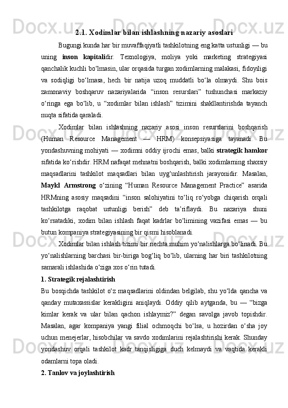 2.1. Xodimlar bilan ishlashning nazariy asoslari
Bugungi kunda har bir muvaffaqiyatli tashkilotning eng katta ustunligi — bu
uning   inson   kapitali dir.   Texnologiya,   moliya   yoki   marketing   strategiyasi
qanchalik kuchli bo‘lmasin, ular orqasida turgan xodimlarning malakasi, fidoyiligi
va   sodiqligi   bo‘lmasa,   hech   bir   natija   uzoq   muddatli   bo‘la   olmaydi.   Shu   bois
zamonaviy   boshqaruv   nazariyalarida   “inson   resurslari”   tushunchasi   markaziy
o‘ringa   ega   bo‘lib,   u   “xodimlar   bilan   ishlash”   tizimini   shakllantirishda   tayanch
nuqta sifatida qaraladi.
Xodimlar   bilan   ishlashning   nazariy   asosi   inson   resurslarini   boshqarish
(Human   Resource   Management   —   HRM)   konsepsiyasiga   tayanadi.   Bu
yondashuvning mohiyati — xodimni oddiy ijrochi emas, balki   strategik hamkor
sifatida ko‘rishdir. HRM nafaqat mehnatni boshqarish, balki xodimlarning shaxsiy
maqsadlarini   tashkilot   maqsadlari   bilan   uyg‘unlashtirish   jarayonidir.   Masalan,
Maykl   Armstrong   o‘zining   “Human   Resource   Management   Practice”   asarida
HRMning   asosiy   maqsadini   “inson   salohiyatini   to‘liq   ro‘yobga   chiqarish   orqali
tashkilotga   raqobat   ustunligi   berish”   deb   ta’riflaydi.   Bu   nazariya   shuni
ko‘rsatadiki,   xodim   bilan   ishlash   faqat   kadrlar   bo‘limining   vazifasi   emas   —   bu
butun kompaniya strategiyasining bir qismi hisoblanadi.
Xodimlar bilan ishlash tizimi bir nechta muhim yo‘nalishlarga bo‘linadi. Bu
yo‘nalishlarning   barchasi   bir-biriga   bog‘liq   bo‘lib,   ularning   har   biri   tashkilotning
samarali ishlashida o‘ziga xos o‘rin tutadi.
1. Strategik rejalashtirish
Bu   bosqichda   tashkilot   o‘z   maqsadlarini   oldindan  belgilab,   shu   yo‘lda   qancha   va
qanday   mutaxassislar   kerakligini   aniqlaydi.   Oddiy   qilib   aytganda,   bu   —   “bizga
kimlar   kerak   va   ular   bilan   qachon   ishlaymiz?”   degan   savolga   javob   topishdir.
Masalan,   agar   kompaniya   yangi   filial   ochmoqchi   bo‘lsa,   u   hozirdan   o‘sha   joy
uchun menejerlar, hisobchilar va savdo xodimlarini rejalashtirishi kerak. Shunday
yondashuv   orqali   tashkilot   kadr   tanqisligiga   duch   kelmaydi   va   vaqtida   kerakli
odamlarni topa oladi.
2. Tanlov va joylashtirish 