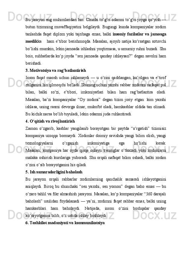 Bu jarayon eng muhimlaridan biri. Chunki to‘g‘ri odamni to‘g‘ri joyga qo‘yish —
butun   tizimning   muvaffaqiyatini   belgilaydi.   Bugungi   kunda   kompaniyalar   xodim
tanlashda   faqat   diplom   yoki   tajribaga  emas,   balki   insoniy  fazilatlar   va   jamoaga
moslik ka ham   e’tibor   berishmoqda.   Masalan,   ajoyib   natija   ko‘rsatgan   sotuvchi
bo‘lishi mumkin, lekin jamoada ishlashni yoqtirmasa, u umumiy ruhni buzadi. Shu
bois, suhbatlarda ko‘p joyda “sen jamoada qanday ishlaysan?” degan savolni ham
berishadi.
3. Motivatsiya va rag‘batlantirish
Inson   faqat   maosh   uchun   ishlamaydi   —   u   o‘zini   qadrlangan,   ko‘rilgan   va   e’tirof
etilganini his qilmoqchi bo‘ladi. Shuning uchun yaxshi rahbar xodimni nafaqat pul
bilan,   balki   so‘zi,   e’tibori,   imkoniyatlari   bilan   ham   rag‘batlantira   oladi.
Masalan,   ba’zi   kompaniyalar   “Oy   xodimi”   degan   tizim   joriy   etgan:   kim   yaxshi
ishlasa, uning rasmi devorga ilinar, mukofot oladi, hamkasblar oldida tan olinadi.
Bu kichik narsa bo‘lib tuyuladi, lekin odamni juda ruhlantiradi.
4. O‘qitish va rivojlantirish
Zamon   o‘zgarib,   kasblar   yangilanib   borayotgan   bir   paytda   “o‘rgatish”   tizimisiz
kompaniya uzoqqa  bormaydi. Xodimlar  doimiy  ravishda   yangi  bilim  olish,  yangi
texnologiyalarni   o‘rganish   imkoniyatiga   ega   bo‘lishi   kerak.
Masalan,   kompaniya   har   oyda   qisqa   onlayn   treninglar   o‘tkazadi   yoki   xodimlarni
malaka oshirish kurslariga yuboradi. Shu orqali nafaqat bilim oshadi, balki xodim
o‘zini o‘sib borayotganini his qiladi.
5. Ish samaradorligini baholash
Bu   jarayon   orqali   rahbarlar   xodimlarning   qanchalik   samarali   ishlayotganini
aniqlaydi.   Biroq   bu   shunchaki   “sen   yaxshi,   sen   yomon”   degan   baho   emas   —   bu
o‘zaro tahlil va fikr almashish jarayoni. Masalan, ko‘p kompaniyalar “360 darajali
baholash”  usulidan foydalanadi  — ya’ni, xodimni  faqat  rahbar  emas,  balki  uning
hamkasblari   ham   baholaydi.   Natijada,   inson   o‘zini   boshqalar   qanday
ko‘rayotganini bilib, o‘z ustida ishlay boshlaydi.
6. Tashkilot madaniyati va kommunikatsiya 