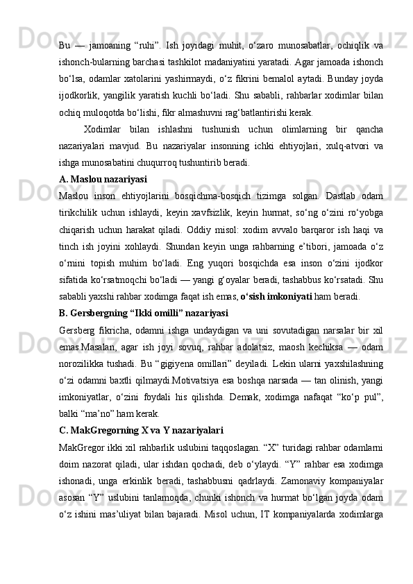 Bu   —   jamoaning   “ruhi”.   Ish   joyidagi   muhit,   o‘zaro   munosabatlar,   ochiqlik   va
ishonch-bularning barchasi tashkilot madaniyatini yaratadi. Agar jamoada ishonch
bo‘lsa,   odamlar   xatolarini   yashirmaydi,   o‘z   fikrini   bemalol   aytadi.   Bunday   joyda
ijodkorlik,   yangilik   yaratish   kuchli   bo‘ladi.   Shu   sababli,   rahbarlar   xodimlar   bilan
ochiq muloqotda bo‘lishi, fikr almashuvni rag‘batlantirishi kerak.
Xodimlar   bilan   ishlashni   tushunish   uchun   olimlarning   bir   qancha
nazariyalari   mavjud.   Bu   nazariyalar   insonning   ichki   ehtiyojlari,   xulq-atvori   va
ishga munosabatini chuqurroq tushuntirib beradi.
A. Maslou nazariyasi
Maslou   inson   ehtiyojlarini   bosqichma-bosqich   tizimga   solgan.   Dastlab   odam
tirikchilik   uchun   ishlaydi,   keyin   xavfsizlik,   keyin   hurmat,   so‘ng   o‘zini   ro‘yobga
chiqarish   uchun   harakat   qiladi.   Oddiy   misol:   xodim   avvalo   barqaror   ish   haqi   va
tinch   ish   joyini   xohlaydi.   Shundan   keyin   unga   rahbarning   e’tibori,   jamoada   o‘z
o‘rnini   topish   muhim   bo‘ladi.   Eng   yuqori   bosqichda   esa   inson   o‘zini   ijodkor
sifatida ko‘rsatmoqchi bo‘ladi — yangi g‘oyalar beradi, tashabbus ko‘rsatadi. Shu
sababli yaxshi rahbar xodimga faqat ish emas,  o‘sish imkoniyati  ham beradi.
B. Gersbergning “Ikki omilli” nazariyasi
Gersberg   fikricha,   odamni   ishga   undaydigan   va   uni   sovutadigan   narsalar   bir   xil
emas.Masalan,   agar   ish   joyi   sovuq,   rahbar   adolatsiz,   maosh   kechiksa   —   odam
norozilikka   tushadi.   Bu   “gigiyena   omillari”   deyiladi.   Lekin   ularni   yaxshilashning
o‘zi odamni baxtli qilmaydi.Motivatsiya esa boshqa narsada — tan olinish, yangi
imkoniyatlar,   o‘zini   foydali   his   qilishda.   Demak,   xodimga   nafaqat   “ko‘p   pul”,
balki “ma’no” ham kerak.
C. MakGregorning X va Y nazariyalari
MakGregor ikki xil rahbarlik uslubini taqqoslagan. “X” turidagi rahbar odamlarni
doim   nazorat   qiladi,   ular   ishdan   qochadi,   deb   o‘ylaydi.   “Y”   rahbar   esa   xodimga
ishonadi,   unga   erkinlik   beradi,   tashabbusni   qadrlaydi.   Zamonaviy   kompaniyalar
asosan   “Y”   uslubini   tanlamoqda,   chunki   ishonch   va   hurmat   bo‘lgan   joyda   odam
o‘z   ishini   mas’uliyat   bilan   bajaradi.  Misol   uchun,  IT   kompaniyalarda  xodimlarga 