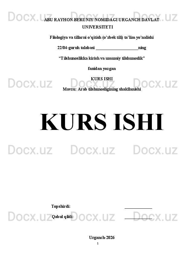 ABU RAYHON BERUNIY NOMIDAGI URGANCH DAVLAT
UNIVERSITETI
Filologiya va tillarni o’qitish (o’zbek tili) ta’lim yo’nalishi                 
22/04-guruh talabasi ____________________ning
“Tilshunoslikka kirish va umumiy tilshunoslik”
fanidan yozgan
KURS ISHI
Mavzu: Arab tilshunosligining shakllanishi 
KURS ISHI 
Topshirdi:                                                   _____________
Qabul qildi:                                                _____________
Urganch-2026
1 
