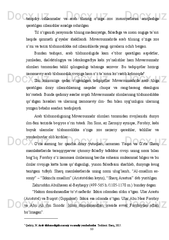 tanqidiy   ishlanmalar   va   arab   tilining   o‘ziga   xos   xususiyatlarini   aniqlashga
qaratilgan izlanishlar amalga  oshirilgan.
Til o‘rganish jarayonida tilning madaniyatga, falsafaga va inson ongiga ta’siri
haqida   qimmatli   g‘oyalar   shakllandi.   Movarounnahrda   arab   tilining   o‘ziga   xos
o‘rni va tarixi tilshunoslikka oid izlanishlarda yangi qirralarni ochib bergan.
Bundan   tashqari,   arab   tilshunosligida   kam   e’tibor   qaratilgan   aspektlar,
jumladan,   dialektologiya   va   leksikografiya   kabi   yo‘nalishlar   ham   Movarounnahr
olimlari   tomonidan   tahlil   qilinganligi   tahsinga   sazovor.   Bu   tadqiqotlar   hozirgi
zamonaviy arab tilshunoslik rivojiga ham o‘z ta’sirini ko‘rsatib kelmoqda 4
.
Shu   kunimizga   qadar   o‘rganilgan   tadqiqotlar   Movarounnahrda   arab   tiliga
qaratilgan   ilmiy   izlanishlarning   naqadar   chuqur   va   rang-barang   ekanligini
ko‘rsatadi. Bunda qadimiy asarlar orqali Movarounnahr olimlarining tilshunoslikka
qo‘shgan   hissalari   va   ularning   zamonaviy   ilm-   fan   bilan   uyg‘unligini   ularning
yozgan bebaho asarlari tasdiqlaydi.
Arab   tilshunosligining   Movarounnahr   olimlari   tomonidan   rivojlanishi   dunyo
ilm-fani tarixida beqiyos o‘rin tutadi. Ibn Sino, az Zarnujiy ayniqsa, Forobiy, kabi
buyuk   ulamolar   tilshunoslikka   o‘ziga   xos   nazariy   qarashlar,   tahlillar   va
yondashuvlar olib kirdilar.
O‘rta   asrning   bir   qancha   ilmiy   yutuqlari,   umuman   Yaqin   va   O‘rta   Sharq
mamlakatlarida   taraqqiyparvar   ijtimoiy-falsafiy   tafakkur   rivoji   uning   nomi   bilan
bog‘liq. Forobiy o‘z zamonasi ilmlarining barcha sohasini mukammal bilgan va bu
ilmlar  rivojiga katta hissa qo‘shganligi, yunon falsafasini  sharhlab, dunyoga keng
tanitgani   tufayli   Sharq   mamlakatlarida   uning   nomi   ulug‘lanib,   “Al-muallim   as-
soniy” – “Ikkinchi muallim” (Aristoteldan keyin), “Sharq Arastusi” deb yuritilgan.
Zahiruddin   Abulhasan   al-Bayhaqiy   (499-565   h./1105-1170   m.)   bunday   degan:
“Hakim donishmandlar to‘rt nafardir. Ikkisi islomdan oldin o‘tgan. Ular Arastu
(Aristotel) va Buqrot (Gippokrat). Ikkisi esa islomda o‘tgan. Ular Abu Nasr Forobiy
va   Abu   Ali   ibn   Sinodir.   Islom   donishmandlari   orasida   avval   Forobiydan   afzali
bo‘lmagan”.
4
  Qodiriy, M.  Arab tilshunosligida nazariy va amaliy yondashuvlar . Toshkent: Sharq, 2015.
10 