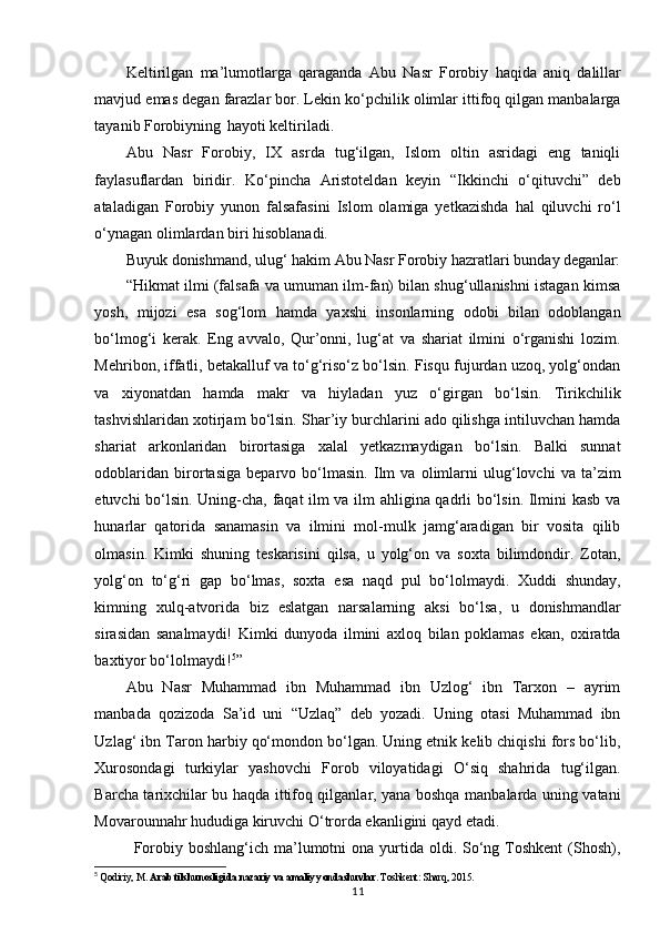 Keltirilgan   ma’lumotlarga   qaraganda   Abu   Nasr   Forobiy   haqida   aniq   dalillar
mavjud   emas degan farazlar bor. Lekin ko‘pchilik olimlar ittifoq qilgan manbalarga
tayanib Forobiyning   hayoti keltiriladi.
Abu   Nasr   Forobiy,   IX   asrda   tug‘ilgan,   Islom   oltin   asridagi   eng   taniqli
faylasuflardan   biridir.   Ko‘pincha   Aristoteldan   keyin   “Ikkinchi   o‘qituvchi”   deb
ataladigan   Forobiy   yunon   falsafasini   Islom   olamiga   yetkazishda   hal   qiluvchi   ro‘l
o‘ynagan olimlardan biri hisoblanadi.
Buyuk   donishmand,   ulug‘   hakim   Abu   Nasr   Forobiy   hazratlari   bunday   deganlar:
“Hikmat ilmi (falsafa va umuman ilm-fan) bilan shug‘ullanishni istagan kimsa
yosh,   mijozi   esa   sog‘lom   hamda   yaxshi   insonlarning   odobi   bilan   odoblangan
bo‘lmog‘i   kerak.   Eng   avvalo,   Qur’onni,   lug‘at   va   shariat   ilmini   o‘rganishi   lozim.
Mehribon, iffatli, betakalluf va to‘g‘riso‘z bo‘lsin. Fisqu fujurdan uzoq, yolg‘ondan
va   xiyonatdan   hamda   makr   va   hiyladan   yuz   o‘girgan   bo‘lsin.   Tirikchilik
tashvishlaridan xotirjam bo‘lsin. Shar’iy burchlarini ado qilishga intiluvchan hamda
shariat   arkonlaridan   birortasiga   xalal   yetkazmaydigan   bo‘lsin.   Balki   sunnat
odoblaridan   birortasiga   beparvo   bo‘lmasin.   Ilm   va   olimlarni   ulug‘lovchi   va   ta’zim
etuvchi bo‘lsin. Uning-cha, faqat ilm va ilm ahligina qadrli bo‘lsin. Ilmini kasb va
hunarlar   qatorida   sanamasin   va   ilmini   mol-mulk   jamg‘aradigan   bir   vosita   qilib
olmasin.   Kimki   shuning   teskarisini   qilsa,   u   yolg‘on   va   soxta   bilimdondir.   Zotan,
yolg‘on   to‘g‘ri   gap   bo‘lmas,   soxta   esa   naqd   pul   bo‘lolmaydi.   Xuddi   shunday,
kimning   xulq-atvorida   biz   eslatgan   narsalarning   aksi   bo‘lsa,   u   donishmandlar
sirasidan   sanalmaydi!   Kimki   dunyoda   ilmini   axloq   bilan   poklamas   ekan,   oxiratda
baxtiyor bo‘lolmaydi! 5
”
Abu   Nasr   Muhammad   ibn   Muhammad   ibn   Uzlog‘   ibn   Tarxon   –   ayrim
manbada   qozizoda   Sa’id   uni   “Uzlaq”   deb   yozadi.   Uning   otasi   Muhammad   ibn
Uzlag‘ ibn Taron harbiy qo‘mondon bo‘lgan. Uning etnik kelib chiqishi fors bo‘lib,
Xurosondagi   turkiylar   yashovchi   Forob   viloyatidagi   O‘siq   shahrida   tug‘ilgan.
Barcha tarixchilar bu haqda ittifoq qilganlar, yana boshqa manbalarda uning vatani
Movarounnahr hududiga kiruvchi O‘trorda ekanligini qayd etadi.
Forobiy  boshlang‘ich ma’lumotni  ona  yurtida  oldi. So‘ng Toshkent   (Shosh),
5
  Qodiriy, M.  Arab tilshunosligida nazariy va amaliy yondashuvlar . Toshkent: Sharq, 2015.
11 