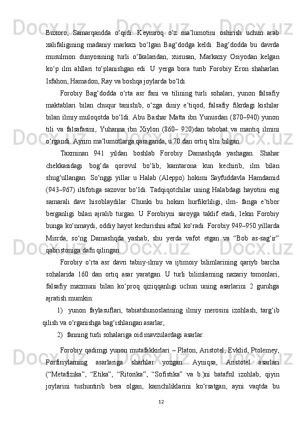 Buxoro,   Samarqandda   o‘qidi.   Keyinroq   o‘z   ma’lumotini   oshirish   uchun   arab
xalifaligining   madaniy   markazi   bo‘lgan   Bag‘dodga   keldi.   Bag‘dodda   bu   davrda
musulmon   dunyosining   turli   o‘lkalaridan,   xususan,   Markaziy   Osiyodan   kelgan
ko‘p   ilm   ahllari   to‘planishgan   edi.   U   yerga   bora   turib   Forobiy   Eron   shaharlari
Isfahon, Hamadon, Ray va boshqa joylarda bo‘ldi.
Forobiy   Bag‘dodda   o‘rta   asr   fani   va   tilining   turli   sohalari,   yunon   falsafiy
maktablari   bilan   chuqur   tanishib,   o‘zga   diniy   e’tiqod,   falsafiy   fikrdagi   kishilar
bilan ilmiy muloqotda  bo‘ldi.  Abu Bashar   Matta  ibn Yunusdan   (870–940)  yunon
tili   va   falsafasini,   Yuhanna   ibn   Xiylon   (860–   920)dan   tabobat   va   mantiq   ilmini
o‘rgandi. Ayrim ma’lumotlarga qaraganda, u 70 dan ortiq tilni  bilgan.
Taxminan   941   yildan   boshlab   Forobiy   Damashqda   yashagan.   Shahar
chekkasidagi   bog‘da   qorovul   bo‘lib,   kamtarona   kun   kechirib,   ilm   bilan
shug‘ullangan.   So‘nggi   yillar   u   Halab   (Aleppo)   hokimi   Sayfuddavla   Hamdamid
(943–967)   iltifotiga   sazovor   bo‘ldi.   Tadqiqotchilar   uning   Halabdagi   hayotini   eng
samarali   davr   hisoblaydilar.   Chunki   bu   hokim   hurfikrliligi,   ilm-   fanga   e’tibor
berganligi   bilan   ajralib   turgan.   U   Forobiyni   saroyga   taklif   etadi,   lekin   Forobiy
bunga   ko‘nmaydi,   oddiy   hayot   kechirishni   afzal   ko‘radi.   Forobiy   949–950   yillarda
Misrda,   so‘ng   Damashqda   yashab,   shu   yerda   vafot   etgan   va   “Bob   as-sag‘ir”
qabristoniga dafn qilingan.
Forobiy   o‘rta   asr   davri   tabiiy-ilmiy   va   ijtimoiy   bilimlarining   qariyb   barcha
sohalarida   160   dan   ortiq   asar   yaratgan.   U   turli   bilimlarning   nazariy   tomonlari,
falsafiy   mazmuni   bilan   ko‘proq   qiziqqanligi   uchun   uning   asarlarini   2   guruhga
ajratish mumkin:
1) yunon   faylasuflari,   tabiatshunoslarining   ilmiy   merosini   izohlash,   targ‘ib
qilish va o‘rganishga bag‘ishlangan asarlar;
2) fanning   turli   sohalariga   oid   mavzulardagi   asarlar.
Forobiy qadimgi yunon mutafakkirlari – Platon, Aristotel, Evklid, Ptolemey,
Porfiriylarning   asarlariga   sharhlar   yozgan.   Ayniqsa,   Aristotel   asarlari
(“Metafizika”,   “Etika”,   “Ritorika”,   “Sofistika”   va   b.)ni   batafsil   izohlab,   qiyin
joylarini   tushuntirib   bera   olgan,   kamchiliklarini   ko‘rsatgan,   ayni   vaqtda   bu
12 