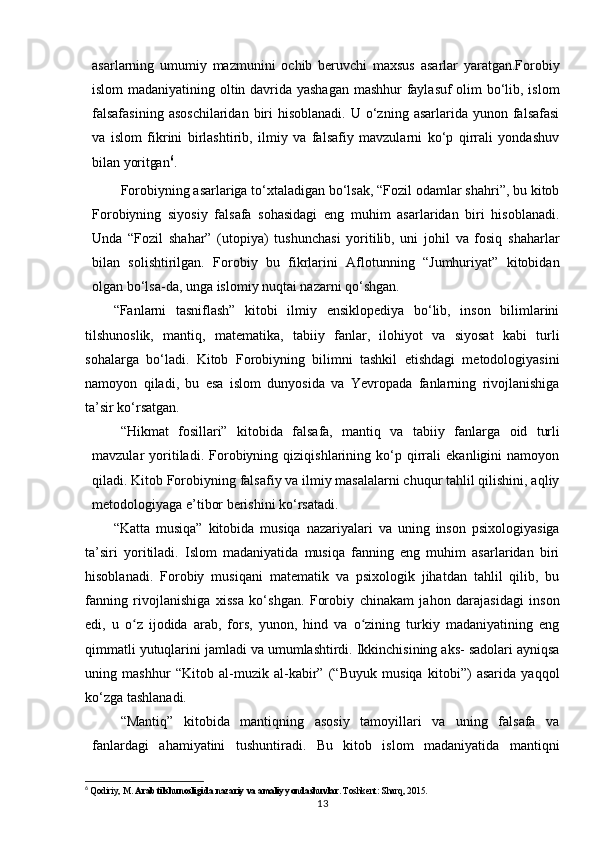 asarlarning   umumiy   mazmunini   ochib   beruvchi   maxsus   asarlar   yaratgan.Forobiy
islom madaniyatining oltin davrida yashagan mashhur faylasuf olim bo‘lib, islom
falsafasining   asoschilaridan  biri  hisoblanadi.  U  o‘zning  asarlarida  yunon falsafasi
va   islom   fikrini   birlashtirib,   ilmiy   va   falsafiy   mavzularni   ko‘p   qirrali   yondashuv
bilan  yoritgan 6
.
Forobiyning asarlariga to‘xtaladigan bo‘lsak, “Fozil odamlar shahri”, bu kitob
Forobiyning   siyosiy   falsafa   sohasidagi   eng   muhim   asarlaridan   biri   hisoblanadi.
Unda   “Fozil   shahar”   (utopiya)   tushunchasi   yoritilib,   uni   johil   va   fosiq   shaharlar
bilan   solishtirilgan.   Forobiy   bu   fikrlarini   Aflotunning   “Jumhuriyat”   kitobidan
olgan bo‘lsa-da, unga islomiy nuqtai nazarni  qo‘shgan.
“Fanlarni   tasniflash”   kitobi   ilmiy   ensiklopediya   bo‘lib,   inson   bilimlarini
tilshunoslik,   mantiq,   matematika,   tabiiy   fanlar,   ilohiyot   va   siyosat   kabi   turli
sohalarga   bo‘ladi.   Kitob   Forobiyning   bilimni   tashkil   etishdagi   metodologiyasini
namoyon   qiladi,   bu   esa   islom   dunyosida   va   Yevropada   fanlarning   rivojlanishiga
ta’sir ko‘rsatgan.
“Hikmat   fosillari”   kitobida   falsafa,   mantiq   va   tabiiy   fanlarga   oid   turli
mavzular   yoritiladi.   Forobiyning   qiziqishlarining   ko‘p   qirrali   ekanligini   namoyon
qiladi. Kitob Forobiyning falsafiy va ilmiy masalalarni chuqur tahlil qilishini, aqliy
metodologiyaga e’tibor berishini ko‘rsatadi.
“Katta   musiqa”   kitobida   musiqa   nazariyalari   va   uning   inson   psixologiyasiga
ta’siri   yoritiladi.   Islom   madaniyatida   musiqa   fanning   eng   muhim   asarlaridan   biri
hisoblanadi.   Forobiy   musiqani   matematik   va   psixologik   jihatdan   tahlil   qilib,   bu
fanning   rivojlanishiga   xissa   ko‘shgan.   Forobiy   chinakam   jahon   darajasidagi   inson
edi,   u   o z   ijodida   arab,   fors,   yunon,   hind   va   o zining   turkiy   madaniyatining   engʻ ʻ
qimmatli yutuqlarini jamladi va umumlashtirdi. Ikkinchisining aks- sadolari ayniqsa
uning   mashhur   “Kitob   al-muzik   al-kabir”   (“Buyuk   musiqa   kitobi”)   asarida   yaqqol
ko‘zga tashlanadi.
“Mantiq”   kitobida   mantiqning   asosiy   tamoyillari   va   uning   falsafa   va
fanlardagi   ahamiyatini   tushuntiradi.   Bu   kitob   islom   madaniyatida   mantiqni
6
  Qodiriy, M.  Arab tilshunosligida nazariy va amaliy yondashuvlar . Toshkent: Sharq, 2015.
13 