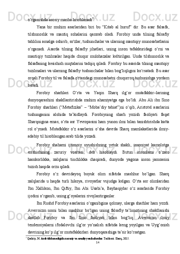 o‘rganishda asosiy manba  hisoblanadi 7
.
Yana   bir   muhim   asarlaridan   biri   bu   “Kitab   al   huruf”   dir.   Bu   asar   falsafa,
tilshunoslik   va   mantiq   sohalarini   qamrab   oladi.   Forobiy   unda   tilning   falsafiy
tahlilini amalga oshirib, so'zlar, tushunchalar va ularning mantiqiy munosabatlarini
o‘rganadi.   Asarda   tilning   falsafiy   jihatlari,   uning   inson   tafakkuridagi   o‘rni   va
mantiqiy   tuzilmalar   haqida   chuqur   mulohazalar   keltirilgan.   Unda   tilshunoslik   va
falsafaning kesishish nuqtalarini tadqiq qiladi. Forobiy bu asarida tilning mantiqiy
tuzilmalari va ularning falsafiy tushunchalar bilan bog‘liqligini ko‘rsatadi. Bu asar
orqali Forobiy til va falsafa o'rtasidagi munosabatni chuqurroq tushunishga yordam
beradi.
Forobiy   sharhlari   O‘rta   va   Yaqin   Sharq   ilg‘or   mutafakkir–larining
dunyoqarashini   shakllantirishda   muhim   ahamiyatga   ega   bo‘ldi.   Abu   Ali   ibn   Sino
Forobiy   sharhlari   (“Metafizika”   –   “Moba’diy   tabiat”)ni   o‘qib,   Aristotel   asarlarini
tushunganini   alohida   ta’kidlaydi.   Forobiyning   sharh   yozish   faoliyati   faqat
Sharqnigina emas, o‘rta asr Yevropasini ham yunon ilmi bilan tanishtirishda katta
rol   o‘ynadi.   Mutafakkir   o‘z   asarlarini   o‘sha   davrda   Sharq   mamlakatlarida   ilmiy-
adabiy til hisoblangan arab tilida yozadi.
Forobiy   shaharni   ijtimoiy   uyushishning   yetuk   shakli,   insoniyat   kamolotga
erishishining   zaruriy   vositasi,   deb   hisoblaydi.   Butun   insonlarni   o‘zaro
hamkorlikka,   xalqlarni   tinchlikka   chaqiradi,   dunyoda   yagona   inson   jamoasini
tuzish haqida orzu qiladi.
Forobiy   o‘z   davridayoq   buyuk   olim   sifatida   mashhur   bo‘lgan.   Sharq
xalqlarida   u   haqda   turli   hikoya,   rivoyatlar   vujudga   kelgan.   O‘rta   asr   olimlaridan
Ibn   Xallikon,   Ibn   Qiftiy,   Ibn   Abi   Usabi’a,   Bayhaqiylar   o‘z   asarlarida   Forobiy
ijodini o‘rganib, uning g‘oyalarini rivojlantirganlar.
Ibn   Rushd   Forobiy   asarlarini   o‘rganibgina   qolmay,   ularga   sharhlar   ham   yozdi.
Averroizm   nomi   bilan   mashhur   bo‘lgan   uning   falsafiy   ta’limotining   shakllanishi
dastlab   Forobiy   va   Ibn   Sino   faoliyati   bilan   bog‘liq.   Averroizm   ilmiy
tendensiyalarni   ifodalovchi   ilg‘or   yo‘nalish   sifatida   keng   yoyilgan   va   Uyg‘onish
davrining ko‘p ilg‘or mutafakkirlari dunyoqarashiga ta’sir ko‘rsatgan.
7
  Qodiriy, M.  Arab tilshunosligida nazariy va amaliy yondashuvlar . Toshkent: Sharq, 2015.
14 