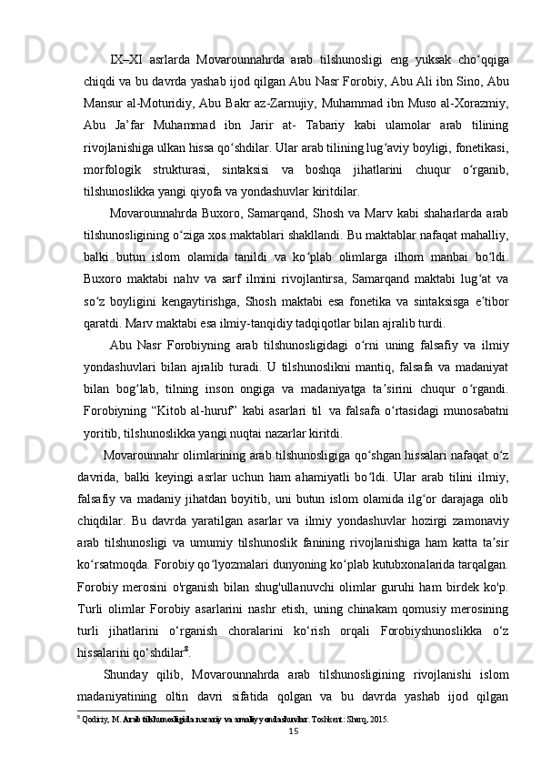 IX–XI   asrlarda   Movarounnahrda   arab   tilshunosligi   eng   yuksak   cho qqigaʻ
chiqdi va   bu   davrda   yashab ijod qilgan   Abu   Nasr Forobiy,   Abu   Ali   ibn Sino, Abu
Mansur  al-Moturidiy, Abu Bakr az-Zarnujiy, Muhammad ibn Muso al-Xorazmiy,
Abu   Ja’far   Muhammad   ibn   Jarir   at-   Tabariy   kabi   ulamolar   arab   tilining
rivojlanishiga ulkan hissa qo shdilar. Ular arab tilining lug aviy boyligi, fonetikasi,	
ʻ ʻ
morfologik   strukturasi,   sintaksisi   va   boshqa   jihatlarini   chuqur   o rganib,	
ʻ
tilshunoslikka yangi qiyofa va yondashuvlar kiritdilar.
Movarounnahrda  Buxoro,   Samarqand,  Shosh   va   Marv   kabi   shaharlarda   arab
tilshunosligining o ziga xos maktablari shakllandi. Bu maktablar nafaqat mahalliy,	
ʻ
balki   butun   islom   olamida   tanildi   va   ko plab   olimlarga   ilhom   manbai   bo ldi.	
ʻ ʻ
Buxoro   maktabi   nahv   va   sarf   ilmini   rivojlantirsa,   Samarqand   maktabi   lug at   va	
ʻ
so z   boyligini   kengaytirishga,   Shosh   maktabi   esa   fonetika   va   sintaksisga   e tibor	
ʻ ʼ
qaratdi. Marv maktabi esa ilmiy-tanqidiy tadqiqotlar bilan ajralib turdi.
Abu   Nasr   Forobiyning   arab   tilshunosligidagi   o rni   uning   falsafiy   va   ilmiy	
ʻ
yondashuvlari   bilan   ajralib   turadi.   U   tilshunoslikni   mantiq,   falsafa   va   madaniyat
bilan   bog lab,   tilning   inson   ongiga   va   madaniyatga   ta sirini   chuqur   o rgandi.	
ʻ ʼ ʻ
Forobiyning   “Kitob   al-huruf”   kabi   asarlari   til   va   falsafa   o rtasidagi   munosabatni	
ʻ
yoritib, tilshunoslikka yangi nuqtai nazarlar kiritdi.
Movarounnahr olimlarining arab tilshunosligiga qo shgan hissalari nafaqat o z	
ʻ ʻ
davrida,   balki   keyingi   asrlar   uchun   ham   ahamiyatli   bo ldi.   Ular   arab   tilini   ilmiy,
ʻ
falsafiy   va   madaniy   jihatdan   boyitib,   uni   butun   islom   olamida   ilg or   darajaga   olib	
ʻ
chiqdilar.   Bu   davrda   yaratilgan   asarlar   va   ilmiy   yondashuvlar   hozirgi   zamonaviy
arab   tilshunosligi   va   umumiy   tilshunoslik   fanining   rivojlanishiga   ham   katta   ta sir	
ʼ
ko rsatmoqda. Forobiy qo lyozmalari dunyoning ko plab kutubxonalarida tarqalgan.	
ʻ ʻ ʻ
Forobiy   merosini   o'rganish   bilan   shug'ullanuvchi   olimlar   guruhi   ham   birdek   ko'p.
Turli   olimlar   Forobiy   asarlarini   nashr   etish,   uning   chinakam   qomusiy   merosining
turli   jihatlarini   o‘rganish   choralarini   ko‘rish   orqali   Forobiyshunoslikka   o‘z
hissalarini qo‘shdilar 8
.
Shunday   qilib,   Movarounnahrda   arab   tilshunosligining   rivojlanishi   islom
madaniyatining   oltin   davri   sifatida   qolgan   va   bu   davrda   yashab   ijod   qilgan
8
  Qodiriy, M.  Arab tilshunosligida nazariy va amaliy yondashuvlar . Toshkent: Sharq, 2015.
15 