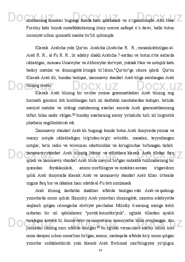 olimlarning   hissalari   bugungi   kunda   ham   qadrlanadi   va   o rganilmoqda.ʻ   Abu   Nasr
Forobiy   kabi   buyuk   mutafakkirlarning   ilmiy   merosi   nafaqat   o z   davri,   balki   butun	
ʻ
insoniyat uchun qimmatli manba bo lib qolmoqda.	
ʻ
Klassik   Arabcha   yoki   Qur'on   Arabcha   (Arabcha:   R.   R. ,   romanlashtirilgan: al-
Arab   R.   R.,   al-Fu   R.   R. ,   lit.	
 adabiy   shakli   Arabcha   7-asrdan   va   butun   o'rta   asrlarda
ishlatilgan, xususan   Umaviylar   va   Abbosiylar   she'riyat, yuksak Nasr va notiqlik kabi
badiiy   matnlar   va   shuningdek   liturgik   til   Islom ,"Qur'on"ga   ishora   qiladi.   Qur'on
Klassik Arab tili, bundan tashqari,   zamonaviy standart Arab   tiliga asoslangan Arab
tilining   reestri .
Klassik   Arab   tilining   bir   nechta   yozma   grammatikalari   Arab   tilining   eng
hurmatli   genezisi   deb   hisoblangan   turli   xil   dastlabki   manbalardan   tashqari,   ba'zida
mavjud   matnlar   va   oldingi   matnlarning   asarlari   asosida   Arab   grammatikasining
tafsiri   bilan   nashr   etilgan. [1]
  bunday   asarlarning   asosiy   yo'nalishi   turli   xil   lingvistik
jihatlarni engillashtirish edi.
Zamonaviy   standart   Arab   tili   bugungi   kunda   butun   Arab   dunyosida   yozma   va
rasmiy   nutqda   ishlatiladigan   to'g'ridan-to'g'ri   avloddir,   masalan,   tayyorlangan
nutqlar,   ba'zi   radio   va   televizion   eshittirishlar   va   ko'ngilochar   bo'lmagan   tarkib.
zamonaviy   standart   Arab   tilining   leksisi   va   stilistikasi   klassik   Arab   tilidan   farq
qiladi va zamonaviy standart Arab tilida mavjud bo'lgan sintaktik tuzilmalarning bir
qismidan   foydalaniladi,   ammo   morfologiya   va   sintaksis   asosan   o'zgarishsiz
qoldi.   Arab   dunyosida   klassik   Arab   va   zamonaviy   standart   Arab   tillari   o'rtasida
ozgina farq bor va ikkalasi ham odatda al- Fu deb nomlanadi.
Arab   tilining   dastlabki   shakllari   sifatida   tanilgan   eski   Arab   va   qadimgi
yozuvlarda  omon   qolish   Shimoliy   Arab   yozuvlari   shuningdek,   mumtoz   adabiyotda
saqlanib   qolgan   islomgacha   she'riyat   parchalari.   Milodiy   6-asrning   oxiriga   kelib
nisbatan   bir   xil   qabilalararo   "poetik   koinotko'prik ",   og'zaki   tillardan   ajralib
turadigan   sintetik til , konservativ va innovatsion xususiyatlar bilan rivojlangan, shu
jumladan ishning oxiri sifatida   tanilgan . [6]
  bu og'zaki vernaculars adabiy uslubi mos
nima darajasi uchun noma'lum bo'lgan, ammo, mintaqada sifatida ko'p omon qolgan
yozuvlar   soddalashtirish   yoki   klassik   Arab   flectional   morfologiyasi   yo'qligini
16 