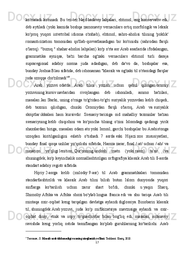 ko'rsatadi ko'rinadi.   Bu tez-tez   Najd   badaviy   lahjalari, ehtimol, eng konservativ edi,
deb aytiladi (yoki kamida boshqa zamonaviy vernaculars ortiq morfologik va leksik
ko'proq   yuqori   intertribal   idioma   o'xshab),   ehtimol,   sahro-aholisi   tilining   'poklik'
romanticization   tomonidan   qo'llab-quvvatlanadigan   bir   ko'rinishi   (sahrodan   farqli
o'laroq). " buzuq   " shahar-aholisi lahjalari) ko'p o'rta asr Arab asarlarida ifodalangan,
grammatika   ayniqsa,   ba'zi   barcha   og'zaki   vernaculars   ehtimol   turli   daraja
supraregional   adabiy   norma   juda   adashgan,   deb   da'vo   da,   boshqalar   esa,
bunday   Joshua Blau   sifatida, deb ishonaman "klassik va og'zaki til o'rtasidagi farqlar
juda uzoqqa cho'zilmadi" 9
.
Arab   yozuvi   odatda   Arab   tilini   yozish   uchun   qabul   qilingan   oromiy
yozuvining   kursiv   navlaridan   rivojlangan   deb   ishoniladi,   ammo   ba'zilari,
masalan   Jan Starki , uning o'rniga to'g'ridan-to'g'ri suriyalik yozuvdan kelib chiqadi,
deb   taxmin   qilishgan,   chunki   Oromiydan   farqli   o'laroq,   Arab   va   suriyalik
skriptlar   ikkalasi   ham   kursivdir.   Ssenariy   tarixiga   oid   mahalliy   taxminlar   ba'zan
ssenariyning   kelib   chiqishini   va   ko'pincha   tilning   o'zini   Islomdagi   qadimgi   yirik
shaxslardan biriga, masalan odam   ato   yoki   Ismoil , garchi boshqalar bu Arabistonga
uzoqdan   kiritilganligini   eslatib   o'tishadi.   7   asrda   eski   Hijazi   xos   xususiyatlari,
bunday final qisqa unlilar yo'qolishi sifatida,   Hamza   zarar, final /-at/ uchun /-ah/ va
nunation   yo'qligi   lenition ,   Qur'onning   undosh   matn   (yoki   rasm )   ta'sir   (va
shuningdek, ko'p keyinchalik normallashtirilgan orfografiya klassik Arab tili 8-asrda
standart adabiy registr sifatida. 
Hijriy   2-asrga   kelib   ( milodiy   9-asr)   til   Arab   grammatikalari   tomonidan
standartlashtirildi   va   klassik   Arab   tilini   bilish   butun   Islom   dunyosida   yuqori
sinflarga   ko'tarilish   uchun   zarur   shart   bo'ldi,   chunki   u   yaqin   Sharq ,
Shimoliy   Afrika   va   Afrika   shoxi   bo'ylab   lingua   franca   edi   va   shu   tariqa   Arab   tili
mintaqa   oxir-oqibat   keng   tarqalgan   davlatga   aylandi   diglossiya .   Binobarin   klassik
til,   shuningdek   Arab   yozuvi ,   juda   ko'p   mifikizatsiya   mavzusiga   aylandi   va   oxir-
oqibat   diniy,   etnik   va   irqiy   to'qnashuvlar   bilan   bog'liq   edi,   masalan,   an'anaviy
ravishda   keng   yorliq   ostida   tasniflangan   ko'plab   guruhlarning   ko'tarilishi.   Arab
9
  Tursunov, O.  Klassik arab tilshunosligi va uning rivojlanish yo‘llari . Toshkent: Sharq, 2010.
17 