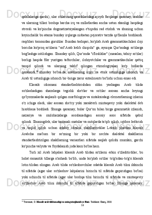qabilalariga qarshi), ular o'zlarining qarashlaridagi ajoyib farqlarga qaramay, arablar
va  ularning  tillari   boshqa   barcha   irq  va  millatlardan  ancha  ustun   ekanligi   haqidagi
stressli   va   ko'pincha   dogmatizatsiyalangan   e'tiqodni   rad   etishdi.   va   shuning   uchun
keyinchalik bu atama bunday irqlarga nisbatan pejorativ tarzda qo'llanila boshlandi.
raqiblari tomonidan guruhlar.   Bundan tashqari, ko'plab Arab grammatikachilari iloji
boricha ko'proq so'zlarni "sof Arab kelib chiqishi" ga, ayniqsa Qur'ondagi so'zlarga
bog'lashga intilishgan.   Shunday qilib, Qur'onda "iflosliklar" (masalan, tabiiy so'zlar)
borligi   haqida   fikr   yuritgan   tafsirchilar,   ilohiyotchilar   va   grammatikachilar   qattiq
tanqid   qilindi   va   ularning   taklif   qilingan   etimologiyalari   ko'p   hollarda
qoralandi. 10
  shunday   bo'lsa-da,   arablarning   irqiy   va   etnik   ustunligiga   ishonch   va
Arab   til ustunligiga   ishonch bir-biriga zarur entailments bo'lishi uchun emas edi. 
Klassik   idiomani   standartlashtirishdan   oldin   yashagan   Arab   tilida
so'zlashadigan   shaxslarga   tegishli   she'rlar   va   so'zlar   asosan   ancha   keyingi
qo'lyozmalarda saqlanib qolgan morfologiya va sintaksisdagi elementlarning izlarini
o'z   ichiga   oladi,   ular   asosan   she'riy   yoki   xarakterli   mintaqaviy   yoki   dialektal   deb
hisoblana   boshladi.   Shunga   qaramay,   bular   Qur'on   bilan   birga   grammatik   izlanish,
nazariya   va   mulohazalarga   asoslanadigan   asosiy   asos   sifatida   qabul
qilindi.   Shuningdek, ular tantanali matnlar va nutqlarda ta'qib qilish, iqtibos keltirish
va   taqlid   qilish   uchun   adabiy   idealni   shakllantirdilar.   Leksik   jihatdan   klassik
Arabcha   ma'lum   bir   so'zning   bir   yoki   bir   nechta   dialektal   shakllarini
standartlashtirilgan   shakllarning   variantlari   sifatida   saqlab   qolishi   mumkin,   garchi
ko'pincha valyuta va foydalanish juda kam bo'lsa ham. 
Turli   xil   Arab   lahjalari   klassik   Arab   tilidan   so'zlarni   erkin   o'zlashtirdilar ,   bu
holat   romantik   tillarga   o'xshash   bo'lib,   unda   ko'plab   so'zlar   to'g'ridan-to'g'ri   klassik
lotin   tilidan  olingan.   Arab  tilida so'zlashuvchilar  odatda klassik  Arab tilini   ikkinchi
til   sifatida   (agar   ular   so'zlashuv   lahjalarini   birinchi   til   sifatida   gapirishgan   bo'lsa)
yoki   uchinchi   til   sifatida   (agar   ular   boshqa   tilni   birinchi   til   sifatida   va   mintaqaviy
so'zlashuv   Arab   tilini   ikkinchi   til   sifatida   gapirishgan   bo'lsa).   Shunga   qaramay,
10
  Tursunov, O.  Klassik arab tilshunosligi va uning rivojlanish yo‘llari . Toshkent: Sharq, 2010.
18 