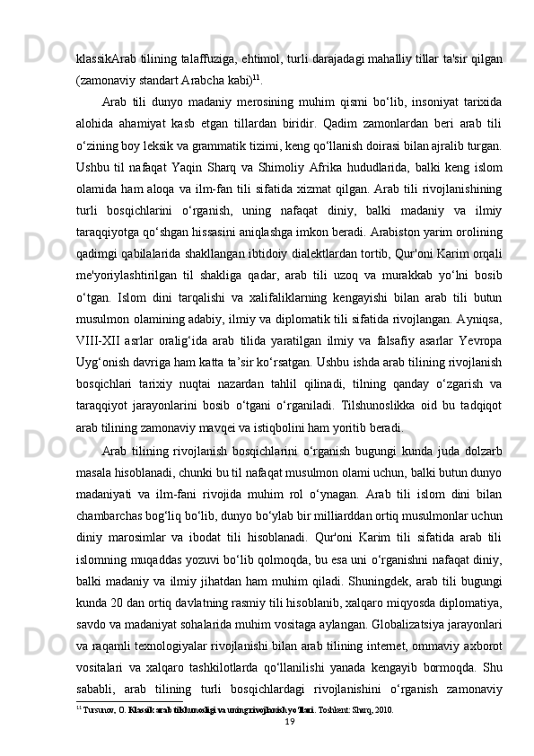 klassikArab tilining talaffuziga, ehtimol, turli darajadagi   mahalliy   tillar ta'sir qilgan
( zamonaviy standart Arabcha   kabi) 11
.  
Arab   tili   dunyo   madaniy   merosining   muhim   qismi   bo‘lib,   insoniyat   tarixida
alohida   ahamiyat   kasb   etgan   tillardan   biridir.   Qadim   zamonlardan   beri   arab   tili
o‘zining boy leksik va grammatik   tizimi, keng   qo‘llanish   doirasi   bilan ajralib   turgan.
Ushbu   til   nafaqat   Yaqin   Sharq   va   Shimoliy   Afrika   hududlarida,   balki   keng   islom
olamida   ham   aloqa  va   ilm-fan   tili   sifatida   xizmat   qilgan.  Arab  tili  rivojlanishining
turli   bosqichlarini   o‘rganish,   uning   nafaqat   diniy,   balki   madaniy   va   ilmiy
taraqqiyotga qo‘shgan hissasini aniqlashga imkon beradi. Arabiston yarim orolining
qadimgi qabilalarida shakllangan ibtidoiy dialektlardan tortib, Qur'oni Karim orqali
me'yoriylashtirilgan   til   shakliga   qadar,   arab   tili   uzoq   va   murakkab   yo‘lni   bosib
o‘tgan.   Islom   dini   tarqalishi   va   xalifaliklarning   kengayishi   bilan   arab   tili   butun
musulmon olamining adabiy, ilmiy va diplomatik tili sifatida rivojlangan. Ayniqsa,
VIII-XII   asrlar   oralig‘ida   arab   tilida   yaratilgan   ilmiy   va   falsafiy   asarlar   Yevropa
Uyg‘onish davriga ham katta ta’sir ko‘rsatgan. Ushbu ishda arab tilining rivojlanish
bosqichlari   tarixiy   nuqtai   nazardan   tahlil   qilinadi,   tilning   qanday   o‘zgarish   va
taraqqiyot   jarayonlarini   bosib   o‘tgani   o‘rganiladi.   Tilshunoslikka   oid   bu   tadqiqot
arab tilining zamonaviy mavqei va istiqbolini ham yoritib beradi.
Arab   tilining   rivojlanish   bosqichlarini   o‘rganish   bugungi   kunda   juda   dolzarb
masala hisoblanadi, chunki bu til nafaqat musulmon olami uchun, balki butun dunyo
madaniyati   va   ilm-fani   rivojida   muhim   rol   o‘ynagan.   Arab   tili   islom   dini   bilan
chambarchas bog‘liq bo‘lib, dunyo bo‘ylab bir milliarddan ortiq musulmonlar uchun
diniy   marosimlar   va   ibodat   tili   hisoblanadi.   Qur'oni   Karim   tili   sifatida   arab   tili
islomning muqaddas yozuvi bo‘lib qolmoqda, bu esa uni o‘rganishni nafaqat diniy,
balki   madaniy   va   ilmiy   jihatdan  ham   muhim   qiladi.   Shuningdek,   arab  tili   bugungi
kunda 20 dan ortiq davlatning rasmiy tili hisoblanib, xalqaro miqyosda diplomatiya,
savdo va madaniyat sohalarida muhim vositaga aylangan. Globalizatsiya jarayonlari
va raqamli texnologiyalar rivojlanishi bilan arab tilining internet, ommaviy   axborot
vositalari   va   xalqaro   tashkilotlarda   qo‘llanilishi   yanada   kengayib   bormoqda.   Shu
sababli,   arab   tilining   turli   bosqichlardagi   rivojlanishini   o‘rganish   zamonaviy
11
  Tursunov, O.  Klassik arab tilshunosligi va uning rivojlanish yo‘llari . Toshkent: Sharq, 2010.
19 