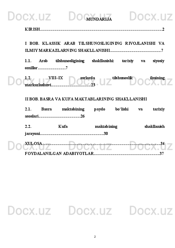 MUNDARIJA
KIRISH.......................................................................................................................2
I   BOB.   KLASSIK   ARAB   TILSHUNOSLIGINING   RIVOJLANISHI   VA
ILMIY MARKAZLARNING SHAKLLANISHI..................................................7
1.1.   Arab   tilshunosligining   shakllanishi:   tarixiy   va   siyosiy
omillar...........................7
1.2.   VIII–IX   asrlarda   tilshunoslik   ilmining
markazlashuvi.......................................23
II BOB. BASRA VA KUFA MAKTABLARINING SHAKLLANISHI 
2.1.   Basra   maktabining   paydo   bo‘lishi   va   tarixiy
asoslari.........................................26
2.2.   Kufa   maktabining   shakllanish
jarayoni..............................................................30
XULOSA...................................................................................................................34
FOYDALANILGAN ADABIYOTLAR................................................................37
2 