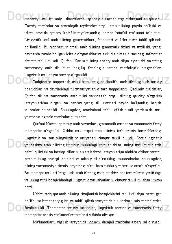 madaniy  va	  ijtimoiy	  sharoitlarda	  qanday   o‘zgarishlarga   uchragani   aniqlanadi.
Tarixiy   manbalar   va   arxeologik   topilmalar   orqali   arab   tilining   paydo   bo‘lishi   va
islom   davrida   qanday   kodifikatsiyalanganligi   haqida   batafsil   ma'lumot   to‘plandi.
Lingvistik   usul   arab   tilining   grammatikasi,   fonetikasi   va   leksikasini   tahlil   qilishda
qo‘llanildi.   Bu   yondashuv   orqali   arab   tilining   grammatik   tizimi   va   tuzilishi,   yangi
davrlarda paydo bo‘lgan leksik o‘zgarishlar va turli dialektlar o‘rtasidagi tafovutlar
chuqur   tahlil   qilindi.   Qur'oni   Karim   tilining   adabiy   arab   tiliga   aylanishi   va   uning
zamonaviy   arab   tili   bilan   bog‘liq   fonologik   hamda   morfologik   o‘zgarishlari
lingvistik usullar yordamida o‘rganildi.
Tadqiqotda   taqqoslash   usuli   ham   keng   qo‘llanilib,   arab   tilining   turli   tarixiy
bosqichlari   va davrlaridagi til xususiyatlari o‘zaro taqqoslandi. Qadimiy dialektlar,
Qur'on   tili   va   zamonaviy   arab   tilini   taqqoslash   orqali   tilning   qanday   o‘zgarish
jarayonlaridan   o‘tgani   va   qanday   yangi   til   unsurlari   paydo   bo‘lganligi   haqida
xulosalar   chiqarildi.   Shuningdek,   manbalarni   tahlil   qilish   usuli   yordamida   turli
yozma va og‘zaki manbalar, jumladan 
Qur'oni Karim, qadimiy arab yozuvlari, grammatik asarlar va zamonaviy ilmiy
tadqiqotlar   o‘rganildi.   Ushbu   usul   orqali   arab   tilining   turli   tarixiy   bosqichlardagi
lingvistik   va   sotsiolingvistik   xususiyatlari   chuqur   tahlil   qilindi.   Sotsiolingvistik
yondashuv   arab   tilining   ijtimoiy   muhitdagi   rivojlanishiga,   uning   turli   hududlarda
qabul qilinishi va boshqa tillar bilan aralashuvi jarayonlariga alohida e'tibor qaratdi.
Arab   tilining   hozirgi   lahjalari   va   adabiy   til   o‘rtasidagi   munosabatlar,   shuningdek,
tilning zamonaviy ijtimoiy hayotdagi o‘rni ham ushbu yondashuv orqali o‘rganildi.
Bu tadqiqot usullari birgalikda arab tilining rivojlanishini har tomonlama yoritishga
va uning turli bosqichlardagi lingvistik xususiyatlarini chuqur tahlil qilishga imkon
berdi.
Ushbu tadqiqot arab tilining rivojlanish bosqichlarini tahlil qilishga qaratilgan
bo‘lib, ma'lumotlar yig‘ish va tahlil qilish jarayonida bir nechta ilmiy metodlardan
foydalanildi.   Tadqiqotda   tarixiy   manbalar,   lingvistik   asarlar   va   zamonaviy   ilmiy
tadqiqotlar asosiy ma'lumotlar manbasi sifatida olingan.
Ma'lumotlarni yig‘ish jarayonida ikkinchi darajali manbalar asosiy rol o‘ynadi.
21 