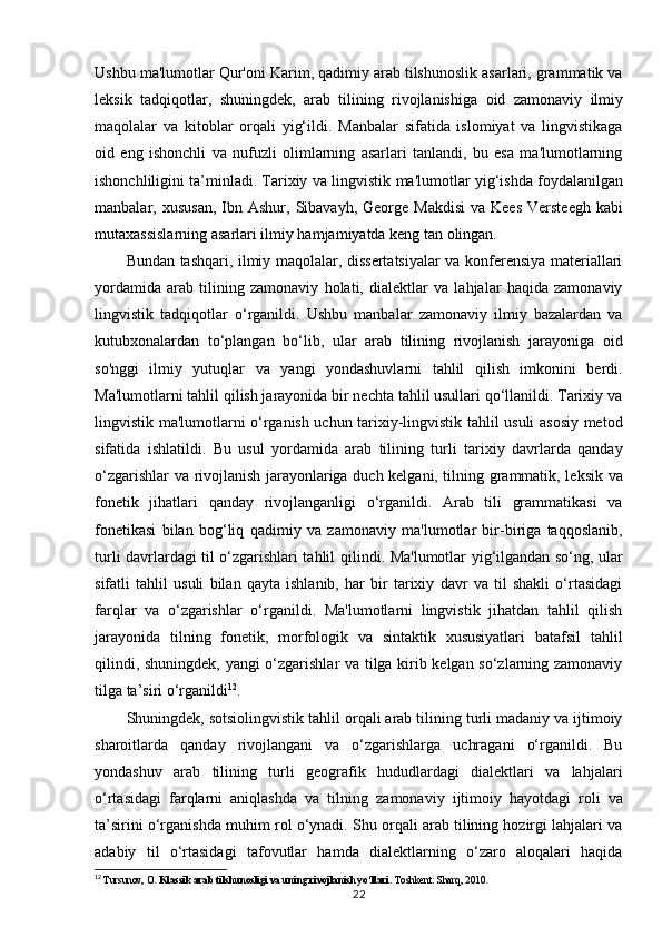 Ushbu ma'lumotlar Qur'oni Karim, qadimiy arab tilshunoslik asarlari, grammatik va
leksik   tadqiqotlar,   shuningdek,   arab   tilining   rivojlanishiga   oid   zamonaviy   ilmiy
maqolalar   va   kitoblar   orqali   yig‘ildi.   Manbalar   sifatida   islomiyat   va   lingvistikaga
oid   eng   ishonchli   va   nufuzli   olimlarning   asarlari   tanlandi,   bu   esa   ma'lumotlarning
ishonchliligini ta’minladi. Tarixiy va lingvistik   ma'lumotlar   yig‘ishda   foydalanilgan
manbalar,   xususan,   Ibn   Ashur,   Sibavayh,   George Makdisi   va Kees   Versteegh  kabi
mutaxassislarning asarlari ilmiy hamjamiyatda keng tan  olingan.
Bundan tashqari, ilmiy maqolalar, dissertatsiyalar va konferensiya materiallari
yordamida   arab   tilining   zamonaviy   holati,   dialektlar   va   lahjalar   haqida   zamonaviy
lingvistik   tadqiqotlar   o‘rganildi.   Ushbu   manbalar   zamonaviy   ilmiy   bazalardan   va
kutubxonalardan   to‘plangan   bo‘lib,   ular   arab   tilining   rivojlanish   jarayoniga   oid
so'nggi   ilmiy   yutuqlar   va   yangi   yondashuvlarni   tahlil   qilish   imkonini   berdi.
Ma'lumotlarni tahlil qilish jarayonida bir nechta tahlil usullari qo‘llanildi. Tarixiy va
lingvistik ma'lumotlarni o‘rganish uchun tarixiy-lingvistik tahlil usuli asosiy metod
sifatida   ishlatildi.   Bu   usul   yordamida   arab   tilining   turli   tarixiy   davrlarda   qanday
o‘zgarishlar va rivojlanish jarayonlariga duch kelgani, tilning grammatik, leksik va
fonetik   jihatlari   qanday   rivojlanganligi   o‘rganildi.   Arab   tili   grammatikasi   va
fonetikasi   bilan   bog‘liq   qadimiy   va   zamonaviy   ma'lumotlar   bir-biriga   taqqoslanib,
turli davrlardagi til o‘zgarishlari tahlil   qilindi. Ma'lumotlar   yig‘ilgandan so‘ng, ular
sifatli   tahlil   usuli   bilan   qayta   ishlanib,   har   bir   tarixiy   davr   va   til   shakli   o‘rtasidagi
farqlar   va   o‘zgarishlar   o‘rganildi.   Ma'lumotlarni   lingvistik   jihatdan   tahlil   qilish
jarayonida   tilning   fonetik,   morfologik   va   sintaktik   xususiyatlari   batafsil   tahlil
qilindi, shuningdek, yangi o‘zgarishlar va tilga kirib kelgan so‘zlarning zamonaviy
tilga ta’siri o‘rganildi 12
.
Shuningdek, sotsiolingvistik tahlil orqali arab tilining turli madaniy va ijtimoiy
sharoitlarda   qanday   rivojlangani   va   o‘zgarishlarga   uchragani   o‘rganildi.   Bu
yondashuv   arab   tilining   turli   geografik   hududlardagi   dialektlari   va   lahjalari
o‘rtasidagi   farqlarni   aniqlashda   va   tilning   zamonaviy   ijtimoiy   hayotdagi   roli   va
ta’sirini   o‘rganishda   muhim   rol   o‘ynadi. Shu   orqali arab tilining hozirgi lahjalari va
adabiy   til   o‘rtasidagi   tafovutlar   hamda   dialektlarning   o‘zaro   aloqalari   haqida
12
  Tursunov, O.  Klassik arab tilshunosligi va uning rivojlanish yo‘llari . Toshkent: Sharq, 2010.
22 