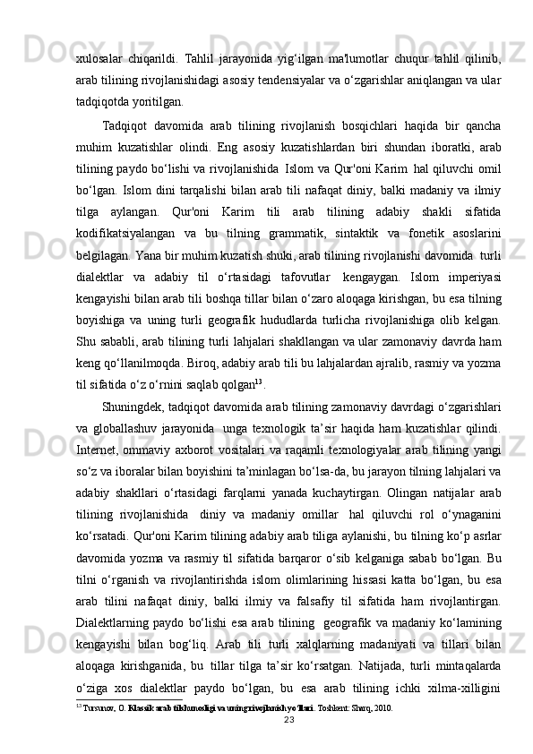 xulosalar   chiqarildi.   Tahlil   jarayonida   yig‘ilgan   ma'lumotlar   chuqur   tahlil   qilinib,
arab tilining rivojlanishidagi asosiy tendensiyalar va o‘zgarishlar aniqlangan va ular
tadqiqotda yoritilgan.
Tadqiqot   davomida   arab   tilining   rivojlanish   bosqichlari   haqida   bir   qancha
muhim   kuzatishlar   olindi.   Eng   asosiy   kuzatishlardan   biri   shundan   iboratki,   arab
tilining   paydo   bo‘lishi va   rivojlanishida   Islom   va   Qur'oni   Karim   hal qiluvchi   omil
bo‘lgan.   Islom   dini   tarqalishi   bilan   arab   tili   nafaqat   diniy,   balki   madaniy   va   ilmiy
tilga   aylangan.   Qur'oni   Karim   tili   arab   tilining   adabiy   shakli   sifatida
kodifikatsiyalangan   va   bu   tilning   grammatik,   sintaktik   va   fonetik   asoslarini
belgilagan.   Yana   bir   muhim   kuzatish   shuki, arab   tilining   rivojlanishi   davomida   turli
dialektlar   va   adabiy   til   o‘rtasidagi   tafovutlar   kengaygan.   Islom   imperiyasi
kengayishi bilan arab tili boshqa tillar bilan o‘zaro aloqaga kirishgan, bu esa tilning
boyishiga   va   uning   turli   geografik   hududlarda   turlicha   rivojlanishiga   olib   kelgan.
Shu sababli, arab tilining turli lahjalari shakllangan va ular zamonaviy davrda ham
keng qo‘llanilmoqda. Biroq, adabiy arab tili bu lahjalardan ajralib, rasmiy va yozma
til sifatida o‘z o‘rnini saqlab qolgan 13
.
Shuningdek, tadqiqot davomida arab tilining zamonaviy davrdagi o‘zgarishlari
va   globallashuv   jarayonida   unga   texnologik   ta’sir   haqida   ham   kuzatishlar   qilindi.
Internet,   ommaviy   axborot   vositalari   va   raqamli   texnologiyalar   arab   tilining   yangi
so‘z va iboralar bilan boyishini ta’minlagan bo‘lsa-da, bu jarayon tilning lahjalari va
adabiy   shakllari   o‘rtasidagi   farqlarni   yanada   kuchaytirgan.   Olingan   natijalar   arab
tilining   rivojlanishida   diniy   va   madaniy   omillar   hal   qiluvchi   rol   o‘ynaganini
ko‘rsatadi. Qur'oni Karim tilining adabiy arab tiliga aylanishi, bu   tilning   ko‘p   asrlar
davomida   yozma   va   rasmiy   til   sifatida   barqaror   o‘sib   kelganiga sabab  bo‘lgan.  Bu
tilni   o‘rganish   va   rivojlantirishda   islom   olimlarining   hissasi   katta   bo‘lgan,   bu   esa
arab   tilini   nafaqat   diniy,   balki   ilmiy   va   falsafiy   til   sifatida   ham   rivojlantirgan.
Dialektlarning   paydo   bo‘lishi   esa   arab   tilining   geografik   va   madaniy   ko‘lamining
kengayishi   bilan   bog‘liq.   Arab   tili   turli   xalqlarning   madaniyati   va   tillari   bilan
aloqaga   kirishganida,   bu   tillar   tilga   ta’sir   ko‘rsatgan.   Natijada,   turli   mintaqalarda
o‘ziga   xos   dialektlar   paydo   bo‘lgan,   bu   esa   arab   tilining   ichki   xilma-xilligini
13
  Tursunov, O.  Klassik arab tilshunosligi va uning rivojlanish yo‘llari . Toshkent: Sharq, 2010.
23 