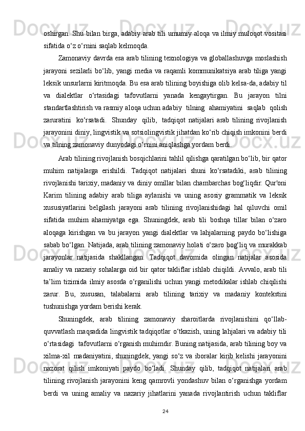oshirgan. Shu bilan birga, adabiy arab tili umumiy aloqa va ilmiy muloqot vositasi
sifatida o‘z o‘rnini saqlab kelmoqda.
Zamonaviy davrda esa arab tilining texnologiya va globallashuvga moslashish
jarayoni  sezilarli  bo‘lib, yangi  media va  raqamli  kommunikatsiya  arab  tiliga yangi
leksik unsurlarni kiritmoqda. Bu esa arab tilining boyishiga olib kelsa-da, adabiy til
va   dialektlar   o‘rtasidagi   tafovutlarni   yanada   kengaytirgan.   Bu   jarayon   tilni
standartlashtirish va rasmiy aloqa uchun adabiy   tilning   ahamiyatini   saqlab   qolish
zaruratini   ko‘rsatadi.   Shunday   qilib,   tadqiqot   natijalari   arab   tilining   rivojlanish
jarayonini diniy, lingvistik va sotsiolingvistik jihatdan ko‘rib chiqish imkonini berdi
va tilning zamonaviy dunyodagi o‘rnini aniqlashga yordam berdi.
Arab tilining rivojlanish bosqichlarini tahlil qilishga qaratilgan bo‘lib, bir qator
muhim   natijalarga   erishildi.   Tadqiqot   natijalari   shuni   ko‘rsatadiki,   arab   tilining
rivojlanishi tarixiy, madaniy va diniy omillar bilan chambarchas bog‘liqdir. Qur'oni
Karim   tilining   adabiy   arab   tiliga   aylanishi   va   uning   asosiy   grammatik   va   leksik
xususiyatlarini   belgilash   jarayoni   arab   tilining   rivojlanishidagi   hal   qiluvchi   omil
sifatida   muhim   ahamiyatga   ega.   Shuningdek,   arab   tili   boshqa   tillar   bilan   o‘zaro
aloqaga   kirishgan   va   bu   jarayon   yangi   dialektlar   va   lahjalarning   paydo   bo‘lishiga
sabab bo‘lgan. Natijada, arab tilining zamonaviy holati o‘zaro bog‘liq va murakkab
jarayonlar   natijasida   shakllangan.   Tadqiqot   davomida   olingan   natijalar   asosida
amaliy va nazariy sohalarga oid bir  qator takliflar  ishlab chiqildi. Avvalo, arab tili
ta’lim   tizimida   ilmiy   asosda   o‘rganilishi   uchun   yangi   metodikalar   ishlab   chiqilishi
zarur.   Bu,   xususan,   talabalarni   arab   tilining   tarixiy   va   madaniy   kontekstini
tushunishga yordam berishi kerak.
Shuningdek,   arab   tilining   zamonaviy   sharoitlarda   rivojlanishini   qo‘llab-
quvvatlash maqsadida lingvistik tadqiqotlar o‘tkazish, uning lahjalari va adabiy tili
o‘rtasidagi   tafovutlarni o‘rganish muhimdir. Buning natijasida, arab tilining boy va
xilma-xil   madaniyatini,  shuningdek,  yangi   so‘z  va  iboralar  kirib  kelishi  jarayonini
nazorat   qilish   imkoniyati   paydo   bo‘ladi.   Shunday   qilib,   tadqiqot   natijalari   arab
tilining   rivojlanish   jarayonini   keng   qamrovli   yondashuv   bilan   o‘rganishga   yordam
berdi   va   uning   amaliy   va   nazariy   jihatlarini   yanada   rivojlantirish   uchun   takliflar
24 