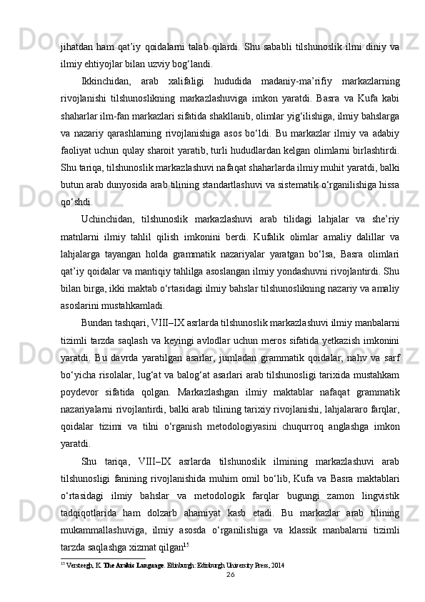 jihatdan   ham   qat’iy   qoidalarni   talab   qilardi.   Shu   sababli   tilshunoslik   ilmi   diniy   va
ilmiy ehtiyojlar bilan uzviy bog‘landi.
Ikkinchidan,   arab   xalifaligi   hududida   madaniy-ma’rifiy   markazlarning
rivojlanishi   tilshunoslikning   markazlashuviga   imkon   yaratdi.   Basra   va   Kufa   kabi
shaharlar ilm-fan markazlari sifatida shakllanib, olimlar yig‘ilishiga, ilmiy bahslarga
va   nazariy   qarashlarning   rivojlanishiga   asos   bo‘ldi.   Bu   markazlar   ilmiy   va   adabiy
faoliyat uchun qulay sharoit yaratib, turli hududlardan kelgan olimlarni birlashtirdi.
Shu tariqa, tilshunoslik markazlashuvi nafaqat shaharlarda ilmiy muhit yaratdi, balki
butun arab dunyosida arab tilining standartlashuvi va sistematik o‘rganilishiga hissa
qo‘shdi.
Uchinchidan,   tilshunoslik   markazlashuvi   arab   tilidagi   lahjalar   va   she’riy
matnlarni   ilmiy   tahlil   qilish   imkonini   berdi.   Kufalik   olimlar   amaliy   dalillar   va
lahjalarga   tayangan   holda   grammatik   nazariyalar   yaratgan   bo‘lsa,   Basra   olimlari
qat’iy qoidalar va mantiqiy tahlilga asoslangan ilmiy yondashuvni rivojlantirdi. Shu
bilan birga, ikki maktab o‘rtasidagi ilmiy bahslar tilshunoslikning nazariy va amaliy
asoslarini mustahkamladi.
Bundan tashqari, VIII–IX asrlarda tilshunoslik markazlashuvi ilmiy manbalarni
tizimli  tarzda saqlash  va keyingi avlodlar  uchun meros sifatida yetkazish imkonini
yaratdi.   Bu   davrda   yaratilgan   asarlar,   jumladan   grammatik   qoidalar,   nahv   va   sarf
bo‘yicha risolalar, lug‘at va balog‘at asarlari arab tilshunosligi  tarixida mustahkam
poydevor   sifatida   qolgan.   Markazlashgan   ilmiy   maktablar   nafaqat   grammatik
nazariyalarni rivojlantirdi, balki arab tilining tarixiy rivojlanishi, lahjalararo farqlar,
qoidalar   tizimi   va   tilni   o‘rganish   metodologiyasini   chuqurroq   anglashga   imkon
yaratdi.
Shu   tariqa,   VIII–IX   asrlarda   tilshunoslik   ilmining   markazlashuvi   arab
tilshunosligi   fanining   rivojlanishida   muhim   omil   bo‘lib,   Kufa   va   Basra   maktablari
o‘rtasidagi   ilmiy   bahslar   va   metodologik   farqlar   bugungi   zamon   lingvistik
tadqiqotlarida   ham   dolzarb   ahamiyat   kasb   etadi.   Bu   markazlar   arab   tilining
mukammallashuviga,   ilmiy   asosda   o‘rganilishiga   va   klassik   manbalarni   tizimli
tarzda saqlashga xizmat qilgan 15
15
  Versteegh, K.  The Arabic Language . Edinburgh: Edinburgh University Press, 2014
26 