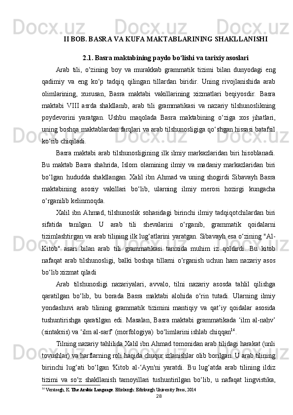 II BOB. BASRA VA KUFA MAKTABLARINING SHAKLLANISHI
2.1. Basra maktabining paydo bo‘lishi va tarixiy asoslari
Arab   tili,   o‘zining   boy   va   murakkab   grammatik   tizimi   bilan   dunyodagi   eng
qadimiy   va   eng   ko‘p   tadqiq   qilingan   tillardan   biridir.   Uning   rivojlanishida   arab
olimlarining,   xususan,   Basra   maktabi   vakillarining   xizmatlari   beqiyosdir.   Basra
maktabi   VIII   asrda   shakllanib,   arab   tili   grammatikasi   va   nazariy   tilshunoslikning
poydevorini   yaratgan.   Ushbu   maqolada   Basra   maktabining   o‘ziga   xos   jihatlari,
uning boshqa maktablardan farqlari va arab tilshunosligiga qo‘shgan hissasi batafsil
ko‘rib chiqiladi.
Basra  maktabi  arab  tilshunosligining  ilk ilmiy markazlaridan biri  hisoblanadi.
Bu   maktab   Basra   shahrida,   Islom   olamining   ilmiy   va   madaniy   markazlaridan   biri
bo‘lgan   hududda shakllangan.   Xalil  ibn  Ahmad va  uning shogirdi   Sibavayh Basra
maktabining   asosiy   vakillari   bo‘lib,   ularning   ilmiy   merosi   hozirgi   kungacha
o‘rganilib kelinmoqda.
Xalil   ibn   Ahmad,   tilshunoslik   sohasidagi   birinchi   ilmiy   tadqiqotchilardan   biri
sifatida   tanilgan.   U   arab   tili   shevalarini   o‘rganib,   grammatik   qoidalarni
tizimlashtirgan va arab tilining ilk lug‘atlarini yaratgan. Sibavayh esa o‘zining "Al-
Kitob"   asari   bilan   arab   tili   grammatikasi   tarixida   muhim   iz   qoldirdi.   Bu   kitob
nafaqat   arab   tilshunosligi,   balki   boshqa   tillarni   o‘rganish   uchun   ham   nazariy   asos
bo‘lib xizmat qiladi 
Arab   tilshunosligi   nazariyalari,   avvalo,   tilni   nazariy   asosda   tahlil   qilishga
qaratilgan   bo‘lib,   bu   borada   Basra   maktabi   alohida   o‘rin   tutadi.   Ularning   ilmiy
yondashuvi   arab   tilining   grammatik   tizimini   mantiqiy   va   qat’iy   qoidalar   asosida
tushuntirishga   qaratilgan   edi.   Masalan,   Basra   maktabi   grammatikada   ‘ilm   al-nahQv’
(sintaksis) va ‘ilm al-sarf’ (morfologiya)   bo‘limlarini ishlab chiqqan 16
.
Tilning nazariy tahlilida Xalil ibn Ahmad tomonidan arab tilidagi harakat (unli
tovushlar) va harflarning roli haqida chuqur izlanishlar olib borilgan. U arab tilining
birinchi   lug‘ati   bo‘lgan   'Kitob   al-‘Ayn'ni   yaratdi.   Bu   lug‘atda   arab   tilining   ildiz
tizimi   va   so‘z   shakllanish   tamoyillari   tushuntirilgan   bo‘lib,   u   nafaqat   lingvistika,
16
  Versteegh, K.  The Arabic Language . Edinburgh: Edinburgh University Press, 2014
28 