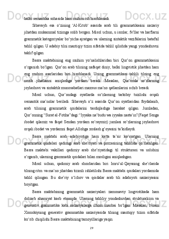 balki semantika sohasida ham muhim ish hisoblanadi.
Sibavayh   esa   o‘zining   'Al-Kitob'   asarida   arab   tili   grammatikasini   nazariy
jihatdan mukammal tizimga solib bergan. Misol uchun, u ismlar, fe’llar va harflarni
grammatik kategoriyalar   bo‘yicha   ajratgan   va   ularning   sintaktik   vazifalarini   batafsil
tahlil   qilgan.   U   adabiy tilni mantiqiy tizim sifatida tahlil qilishda yangi yondashuvni
taklif qilgan.
Basra   maktabining   eng   muhim   yo‘nalishlaridan   biri   Qur’on   grammatikasini
o‘rganish bo‘lgan. Qur’on arab tilining nafaqat diniy, balki lingvistik jihatdan ham
eng   muhim   asarlaridan   biri   hisoblanadi.   Uning   grammatikasi   tahlili   tilning   eng
nozik   jihatlarini   aniqlashga   yordam   beradi.   Masalan,   Qur’onda   so‘zlarning
joylashuvi va sintaktik munosabatlari maxsus ma’no qatlamlarini ochib beradi.
Misol   uchun,   Qur’ondagi   oyatlarda   so‘zlarning   tarkibiy   tuzilishi   orqali
semantik   ma’nolar   beriladi.   Sibavayh   o‘z   asarida   Qur’on   oyatlaridan   foydalanib,
arab   tilining   grammatik   qoidalarini   tasdiqlashga   harakat   qilgan.   Jumladan,
Qur’onning “Surat al-Fotiha”dagi:“Iyyaka na‘budu wa iyyaka nasta‘in”(Faqat Senga
ibodat   qilamiz   va   faqat   Sendan   yordam   so‘raymiz)   jumlasi   so‘zlarning   joylashuvi
orqali ibodat va yordamni faqat Allohga xoslash g‘oyasini ta’kidlaydi. 
Basra   maktabi   arab   adabiyotiga   ham   katta   ta’sir   ko‘rsatgan.   Ularning
grammatik   qoidalari   qadimgi   arab   she’riyati   va   prozasining   tahlilida   qo‘llanilgan.
Basra   maktabi   vakillari   qadimiy   arab   she’riyatidagi   til   strukturasi   va   uslubini
o‘rganib, ularning grammatik qoidalari bilan mosligini aniqlashgan.
Misol   uchun,   qadimiy   arab   shoirlaridan   biri   Imru’ul-Qaysning   she’rlarida
tilning ritm   va ma’no jihatdan tizimli ishlatilishi Basra maktabi qoidalari yordamida
tahlil   qilingan.   Bu   she’riy   o‘lchov   va   qoidalar   arab   tili   adabiyoti   nazariyasini
boyitgan.
Basra   maktabining   grammatik   nazariyalari   zamonaviy   lingvistikada   ham
dolzarb   ahamiyat   kasb   etmoqda.   Ularning   tahliliy   yondashuvlari   strukturalizm   va
generativ   grammatika   kabi   nazariyalarga   ilhom   manbai   bo‘lgan.   Masalan,   Noam
Xomskiyning   generativ   grammatika   nazariyasida   tilning   mantiqiy   tizim   sifatida
ko‘rib chiqilishi Basra maktabining tamoyillariga yaqin.
29 