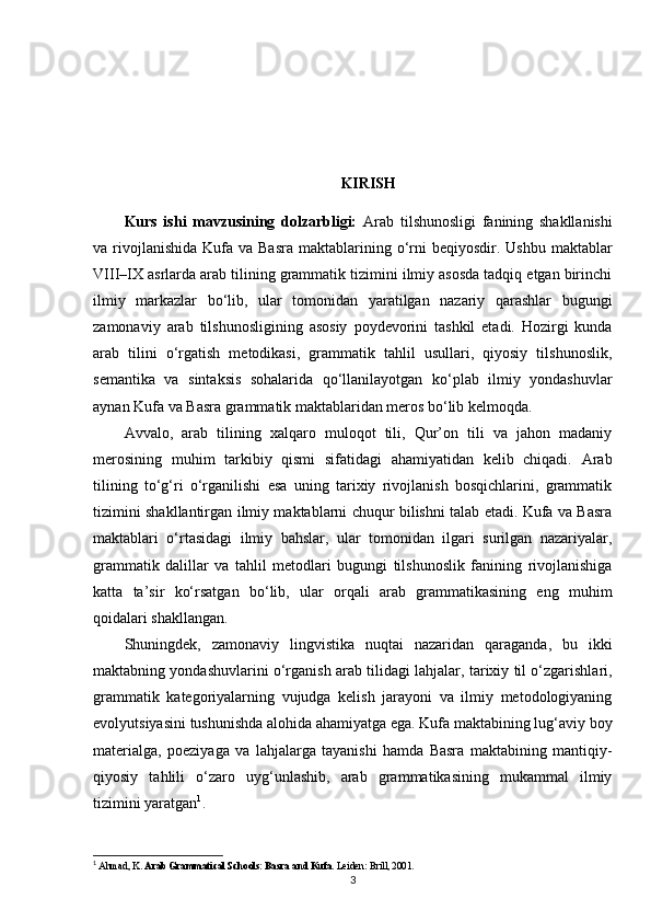 KIRISH
Kurs   ishi   mavzusining   dolzarbligi:   Arab   tilshunosligi   fanining   shakllanishi
va rivojlanishida  Kufa va  Basra  maktablarining o‘rni  beqiyosdir.  Ushbu  maktablar
VIII–IX asrlarda arab tilining grammatik tizimini ilmiy asosda tadqiq etgan birinchi
ilmiy   markazlar   bo‘lib,   ular   tomonidan   yaratilgan   nazariy   qarashlar   bugungi
zamonaviy   arab   tilshunosligining   asosiy   poydevorini   tashkil   etadi.   Hozirgi   kunda
arab   tilini   o‘rgatish   metodikasi,   grammatik   tahlil   usullari,   qiyosiy   tilshunoslik,
semantika   va   sintaksis   sohalarida   qo‘llanilayotgan   ko‘plab   ilmiy   yondashuvlar
aynan Kufa va Basra grammatik maktablaridan meros bo‘lib kelmoqda.
Avvalo,   arab   tilining   xalqaro   muloqot   tili,   Qur’on   tili   va   jahon   madaniy
merosining   muhim   tarkibiy   qismi   sifatidagi   ahamiyatidan   kelib   chiqadi.   Arab
tilining   to‘g‘ri   o‘rganilishi   esa   uning   tarixiy   rivojlanish   bosqichlarini,   grammatik
tizimini shakllantirgan ilmiy maktablarni chuqur bilishni talab etadi. Kufa va Basra
maktablari   o‘rtasidagi   ilmiy   bahslar,   ular   tomonidan   ilgari   surilgan   nazariyalar,
grammatik   dalillar   va   tahlil   metodlari   bugungi   tilshunoslik   fanining   rivojlanishiga
katta   ta’sir   ko‘rsatgan   bo‘lib,   ular   orqali   arab   grammatikasining   eng   muhim
qoidalari shakllangan.
Shuningdek,   zamonaviy   lingvistika   nuqtai   nazaridan   qaraganda,   bu   ikki
maktabning yondashuvlarini o‘rganish arab tilidagi lahjalar, tarixiy til o‘zgarishlari,
grammatik   kategoriyalarning   vujudga   kelish   jarayoni   va   ilmiy   metodologiyaning
evolyutsiyasini tushunishda alohida ahamiyatga ega. Kufa maktabining lug‘aviy boy
materialga,   poeziyaga   va   lahjalarga   tayanishi   hamda   Basra   maktabining   mantiqiy-
qiyosiy   tahlili   o‘zaro   uyg‘unlashib,   arab   grammatikasining   mukammal   ilmiy
tizimini yaratgan 1
.
1
  Ahmad, K.  Arab Grammatical Schools: Basra and Kufa . Leiden: Brill, 2001.
3 