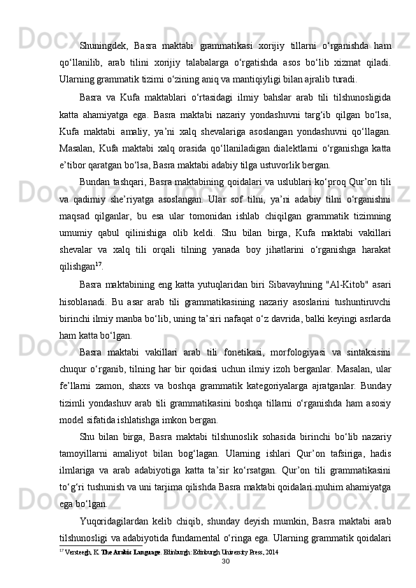 Shuningdek,   Basra   maktabi   grammatikasi   xorijiy   tillarni   o‘rganishda   ham
qo‘llanilib,   arab   tilini   xorijiy   talabalarga   o‘rgatishda   asos   bo‘lib   xizmat   qiladi.
Ularning grammatik tizimi o‘zining aniq va mantiqiyligi bilan ajralib turadi.
Basra   va   Kufa   maktablari   o‘rtasidagi   ilmiy   bahslar   arab   tili   tilshunosligida
katta   ahamiyatga   ega.   Basra   maktabi   nazariy   yondashuvni   targ‘ib   qilgan   bo‘lsa,
Kufa   maktabi   amaliy,   ya’ni   xalq   shevalariga   asoslangan   yondashuvni   qo‘llagan.
Masalan,   Kufa   maktabi   xalq   orasida   qo‘llaniladigan   dialektlarni   o‘rganishga   katta
e’tibor qaratgan bo‘lsa, Basra maktabi adabiy tilga ustuvorlik bergan.
Bundan tashqari, Basra maktabining qoidalari va uslublari ko‘proq Qur’on tili
va   qadimiy   she’riyatga   asoslangan.   Ular   sof   tilni,   ya’ni   adabiy   tilni   o‘rganishni
maqsad   qilganlar,   bu   esa   ular   tomonidan   ishlab   chiqilgan   grammatik   tizimning
umumiy   qabul   qilinishiga   olib   keldi.   Shu   bilan   birga,   Kufa   maktabi   vakillari
shevalar   va   xalq   tili   orqali   tilning   yanada   boy   jihatlarini   o‘rganishga   harakat
qilishgan 17
.
Basra   maktabining   eng   katta   yutuqlaridan   biri   Sibavayhning   "Al-Kitob"   asari
hisoblanadi.   Bu   asar   arab   tili   grammatikasining   nazariy   asoslarini   tushuntiruvchi
birinchi ilmiy manba bo‘lib, uning ta’siri nafaqat o‘z davrida, balki keyingi asrlarda
ham katta bo‘lgan.
Basra   maktabi   vakillari   arab   tili   fonetikasi,   morfologiyasi   va   sintaksisini
chuqur   o‘rganib,   tilning   har   bir   qoidasi   uchun   ilmiy   izoh   berganlar.   Masalan,   ular
fe’llarni   zamon,   shaxs   va   boshqa   grammatik   kategoriyalarga   ajratganlar.   Bunday
tizimli   yondashuv   arab   tili   grammatikasini   boshqa   tillarni   o‘rganishda   ham   asosiy
model sifatida ishlatishga imkon  bergan.
Shu   bilan   birga,   Basra   maktabi   tilshunoslik   sohasida   birinchi   bo‘lib   nazariy
tamoyillarni   amaliyot   bilan   bog‘lagan.   Ularning   ishlari   Qur’on   tafsiriga,   hadis
ilmlariga   va   arab   adabiyotiga   katta   ta’sir   ko‘rsatgan.   Qur’on   tili   grammatikasini
to‘g‘ri tushunish va uni tarjima qilishda Basra maktabi qoidalari muhim ahamiyatga
ega bo‘lgan.
Yuqoridagilardan   kelib   chiqib,   shunday   deyish   mumkin,   Basra   maktabi   arab
tilshunosligi va adabiyotida fundamental o‘ringa ega. Ularning grammatik qoidalari
17
  Versteegh, K.  The Arabic Language . Edinburgh: Edinburgh University Press, 2014
30 