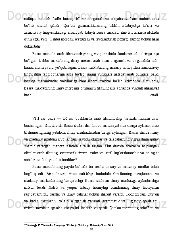 nafaqat   arab   tili,   balki   boshqa   tillarni   o‘rganish   va   o‘rgatishda   ham   muhim   asos
bo‘lib   xizmat   qiladi.   Qur’on   grammatikasining   tahlili,   adabiyotga   ta’siri   va
zamonaviy lingvistikadagi ahamiyati tufayli Basra maktabi ilm-fan tarixida alohida
o‘rin egallaydi. Ushbu merosni o‘rganish va rivojlantirish hozirgi zamon uchun ham
dolzarbdir.
Basra   maktabi   arab   tilshunosligining   rivojlanishida   fundamental   o‘ringa   ega
bo‘lgan.   Ushbu   maktabning   ilmiy   merosi   arab   tilini   o‘rganish   va   o‘rgatishda   hali-
hanuz ahamiyatini yo‘qotmagan.   Basra maktabining nazariy tamoyillari zamonaviy
lingvistika   tadqiqotlariga   asos   bo‘lib,   uning   yutuqlari   nafaqat   arab   olimlari,   balki
boshqa   madaniyatlar   vakillariga   ham   ilhom   manbai   bo‘lib   kelmoqda.   Shu   bois,
Basra maktabining ilmiy merosini o‘rganish tilshunoslik sohasida yuksak ahamiyat
kasb   etadi.
11
VIII   asr   oxiri   —   IX   asr   boshlarida   arab   tilshunosligi   tarixida   muhim   davr
boshlangan. Shu davrda Basra shahri ilm-fan va madaniyat markaziga aylanib, arab
tilshunosligining   yetakchi   ilmiy   markazlaridan   biriga   aylangan.   Basra   shahri   ilmiy
va madaniy jihatdan rivojlangan, savodli olimlar va talabalarning yig‘ilishiga qulay
sharoit   yaratgan   markaz   sifatida   ajralib   turgan.   Shu   davrda   shaharda   to‘plangan
olimlar   arab   tilining   grammatik   tizimi,   nahv   va   sarf,   lug‘atshunoslik   va   balog‘at
sohalarida faoliyat olib bordilar 18
.
Basra   maktabining   paydo   bo‘lishi   bir   necha   tarixiy   va   madaniy   omillar   bilan
bog‘liq   edi.   Birinchidan,   Arab   xalifaligi   hududida   ilm-fanning   rivojlanishi   va
madaniy   markazlarning   barqarorligi   Basra   shahrini   ilmiy   markazga   aylantirishga
imkon   berdi.   Xalifa   va   yuqori   tabaqa   homiyligi   olimlarning   ilmiy   faoliyatini
rag‘batlantirdi, darslar   va ilmiy bahslar  uchun  sharoit  yaratdi.  Ikkinchidan,  Qur’on
va   hadis   matnlarini   to‘g‘ri   o‘rganish   zarurati   grammatik   va   lug‘aviy   qoidalarni
tizimli   tarzda   o‘rganish   ehtiyojini   keltirib   chiqardi.   Qur’on   matnining   talaffuzi   va
18
  Versteegh, K.  The Arabic Language . Edinburgh: Edinburgh University Press, 2014
31 