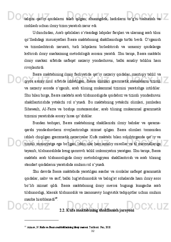 talqini   qat’iy   qoidalarni   talab   qilgan,   shuningdek,   hadislarni   to‘g‘ri   tushunish   va
izohlash uchun ilmiy tizim yaratish zarur edi.
Uchinchidan, Arab qabilalari o‘rtasidagi lahjalar farqlari va ularning arab tilini
qo‘llashdagi  xususiyatlari  Basra maktabining shakllanishiga  turtki berdi. O‘rganish
va   tizimlashtirish   zarurati,   turli   lahjalarni   birlashtirish   va   umumiy   qoidalarga
keltirish   ilmiy   markazning   metodologik   asosini   yaratdi.   Shu   tariqa,   Basra   maktabi
ilmiy   markaz   sifatida   nafaqat   nazariy   yondashuvni,   balki   amaliy   tahlilni   ham
rivojlantirdi.
Basra maktabining ilmiy faoliyatida   qat’iy nazariy qoidalar, mantiqiy tahlil va
qiyos   asosiy   usul  sifatida  ishlatilgan.   Basra   olimlari  grammatik  masalalarni  tizimli
va   nazariy   asosda   o‘rganib,   arab   tilining   mukammal   tizimini   yaratishga   intildilar.
Shu bilan birga, Basra maktabi arab tilshunosligida qoidaboz va tizimli yondashuvni
shakllantirishda   yetakchi   rol   o‘ynadi.   Bu   maktabning   yetakchi   olimlari,   jumladan
Sibawaih,   Al-Farra   va   boshqa   mutaxassislar,   arab   tilining   mukammal   grammatik
tizimini yaratishda asosiy hissa qo‘shdilar.
Bundan   tashqari,   Basra   maktabining   shakllanishi   ilmiy   bahslar   va   qarama-
qarshi   yondashuvlarni   rivojlantirishga   xizmat   qilgan.   Basra   olimlari   tomonidan
ishlab chiqilgan grammatik nazariyalar Kufa maktabi bilan solishtirganda qat’iy va
tizimli xususiyatga ega bo‘lgan, lekin ular ham amaliy misollar va til materiallariga
tayanib, tilshunoslikda keng qamrovli tahlil imkoniyatini yaratgan. Shu tariqa, Basra
maktabi   arab   tilshunosligida   ilmiy   metodologiyani   shakllantirish   va   arab   tilining
standart qoidalarini yaratishda muhim rol o‘ynadi.
Shu davrda Basra maktabida yaratilgan asarlar  va risolalar nafaqat grammatik
qoidalar, nahv va sarf, balki lug‘atshunoslik va balog‘at sohalarida ham  ilmiy asos
bo‘lib   xizmat   qildi.   Basra   maktabining   ilmiy   merosi   bugungi   kungacha   arab
tilshunosligi, klassik tilshunoslik va zamonaviy lingvistik tadqiqotlar uchun muhim
manba hisoblanadi 19
.
2.2. Kufa maktabining shakllanish jarayoni
19
  Azimov, N.  Kufa va Basra maktablarining ilmiy merosi . Toshkent: Fan, 2018.
32 