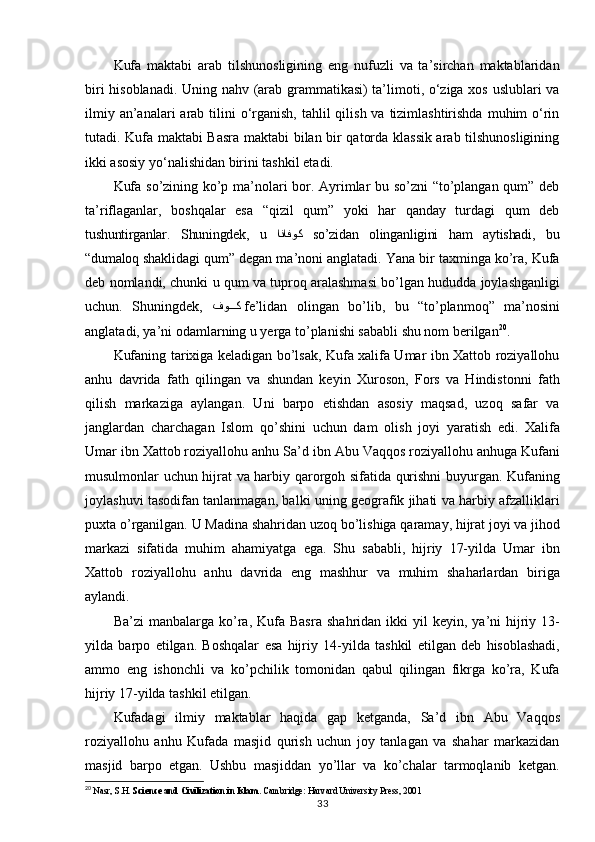 Kufa   maktabi   arab   tilshunosligining   eng   nufuzli   va   ta’sirchan   maktablaridan
biri hisoblanadi. Uning nahv (arab grammatikasi) ta’limoti, o‘ziga xos uslublari va
ilmiy an’analari  arab tilini  o‘rganish, tahlil  qilish va  tizimlashtirishda  muhim  o‘rin
tutadi. Kufa maktabi Basra maktabi bilan bir qatorda klassik arab tilshunosligining
ikki asosiy yo‘nalishidan birini tashkil etadi.
Kufa so’zining ko’p ma’nolari bor. Ayrimlar bu so’zni “to’plangan qum” deb
ta’riflaganlar,   boshqalar   esa   “qizil   qum”   yoki   har   qanday   turdagi   qum   deb
tushuntirganlar.   Shuningdek,   u   انافوك   so’zidan   olinganligini   ham   aytishadi,   bu
“dumaloq  shaklidagi qum” degan ma’noni anglatadi. Yana bir taxminga ko’ra, Kufa
deb nomlandi,   chunki   u   qum   va   tuproq   aralashmasi   bo’lgan   hududda   joylashganligi
uchun.   Shuningdek,   فوYYYك   fe’lidan   olingan   bo’lib,   bu   “to’planmoq”   ma’nosini
anglatadi, ya’ni odamlarning u yerga to’planishi sababli shu nom berilgan 20
.
Kufaning tarixiga keladigan bo’lsak, Kufa xalifa Umar ibn Xattob roziyallohu
anhu   davrida   fath   qilingan   va   shundan   keyin   Xuroson,   Fors   va   Hindistonni   fath
qilish   markaziga   aylangan.   Uni   barpo   etishdan   asosiy   maqsad,   uzoq   safar   va
janglardan   charchagan   Islom   qo’shini   uchun   dam   olish   joyi   yaratish   edi.   Xalifa
Umar   ibn Xattob roziyallohu   anhu   Sa’d   ibn   Abu   Vaqqos   roziyallohu   anhuga   Kufani
musulmonlar   uchun hijrat va harbiy qarorgoh sifatida qurishni buyurgan. Kufaning
joylashuvi tasodifan tanlanmagan, balki uning geografik jihati va harbiy afzalliklari
puxta o’rganilgan. U Madina   shahridan   uzoq   bo’lishiga   qaramay,   hijrat   joyi   va   jihod
markazi   sifatida   muhim   ahamiyatga   ega.   Shu   sababli,   hijriy   17-yilda   Umar   ibn
Xattob   roziyallohu   anhu   davrida   eng   mashhur   va   muhim   shaharlardan   biriga
aylandi.
Ba’zi   manbalarga   ko’ra,   Kufa   Basra   shahridan   ikki   yil   keyin,   ya’ni   hijriy   13-
yilda   barpo   etilgan.   Boshqalar   esa   hijriy   14-yilda   tashkil   etilgan   deb   hisoblashadi,
ammo   eng   ishonchli   va   ko’pchilik   tomonidan   qabul   qilingan   fikrga   ko’ra,   Kufa
hijriy 17-yilda tashkil etilgan.
Kufadagi   ilmiy   maktablar   haqida   gap   ketganda,   Sa’d   ibn   Abu   Vaqqos
roziyallohu   anhu   Kufada   masjid   qurish   uchun   joy   tanlagan   va   shahar   markazidan
masjid   barpo   etgan.   Ushbu   masjiddan   yo’llar   va   ko’chalar   tarmoqlanib   ketgan.
20
  Nasr, S.H.  Science and Civilization in Islam . Cambridge: Harvard University Press, 2001
33 