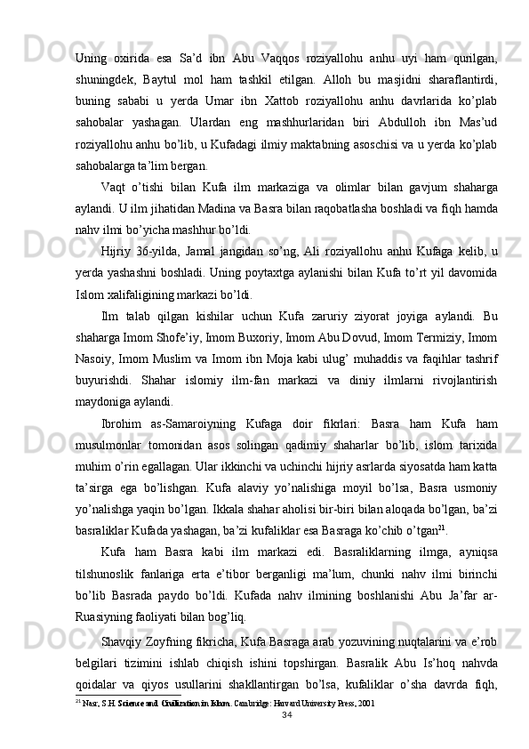 Uning   oxirida   esa   Sa’d   ibn   Abu   Vaqqos   roziyallohu   anhu   uyi   ham   qurilgan,
shuningdek,   Baytul   mol   ham   tashkil   etilgan.   Alloh   bu   masjidni   sharaflantirdi,
buning   sababi   u   yerda   Umar   ibn   Xattob   roziyallohu   anhu   davrlarida   ko’plab
sahobalar   yashagan.   Ulardan   eng   mashhurlaridan   biri   Abdulloh   ibn   Mas’ud
roziyallohu anhu bo’lib, u Kufadagi ilmiy maktabning asoschisi va u yerda ko’plab
sahobalarga ta’lim bergan.
Vaqt   o’tishi   bilan   Kufa   ilm   markaziga   va   olimlar   bilan   gavjum   shaharga
aylandi. U ilm   jihatidan   Madina   va   Basra   bilan   raqobatlasha   boshladi va   fiqh   hamda
nahv   ilmi bo’yicha mashhur bo’ldi.
Hijriy   36-yilda,   Jamal   jangidan   so’ng,   Ali   roziyallohu   anhu   Kufaga   kelib,   u
yerda yashashni  boshladi. Uning poytaxtga aylanishi bilan Kufa to’rt yil davomida
Islom xalifaligining markazi bo’ldi.
Ilm   talab   qilgan   kishilar   uchun   Kufa   zaruriy   ziyorat   joyiga   aylandi.   Bu
shaharga Imom Shofe’iy, Imom Buxoriy, Imom Abu Dovud, Imom Termiziy, Imom
Nasoiy,  Imom   Muslim   va  Imom  ibn  Moja   kabi   ulug’  muhaddis   va  faqihlar  tashrif
buyurishdi.   Shahar   islomiy   ilm-fan   markazi   va   diniy   ilmlarni   rivojlantirish
maydoniga aylandi.
Ibrohim   as-Samaroiyning   Kufaga   doir   fikrlari:   Basra   ham   Kufa   ham
musulmonlar   tomonidan   asos   solingan   qadimiy   shaharlar   bo’lib,   islom   tarixida
muhim o’rin egallagan. Ular ikkinchi va uchinchi hijriy asrlarda siyosatda ham katta
ta’sirga   ega   bo’lishgan.   Kufa   alaviy   yo’nalishiga   moyil   bo’lsa,   Basra   usmoniy
yo’nalishga yaqin bo’lgan. Ikkala shahar aholisi bir-biri bilan aloqada bo’lgan, ba’zi
basraliklar Kufada yashagan, ba’zi kufaliklar esa Basraga ko’chib o’tgan 21
.
Kufa   ham   Basra   kabi   ilm   markazi   edi.   Basraliklarning   ilmga,   ayniqsa
tilshunoslik   fanlariga   erta   e’tibor   berganligi   ma’lum,   chunki   nahv   ilmi   birinchi
bo’lib   Basrada   paydo   bo’ldi.   Kufada   nahv   ilmining   boshlanishi   Abu   Ja’far   ar-
Ruasiyning faoliyati bilan bog’liq.
Shavqiy Zoyfning fikricha, Kufa Basraga arab yozuvining nuqtalarini va e’rob
belgilari   tizimini   ishlab   chiqish   ishini   topshirgan.   Basralik   Abu   Is’hoq   nahvda
qoidalar   va   qiyos   usullarini   shakllantirgan   bo’lsa,   kufaliklar   o’sha   davrda   fiqh,
21
  Nasr, S.H.  Science and Civilization in Islam . Cambridge: Harvard University Press, 2001
34 